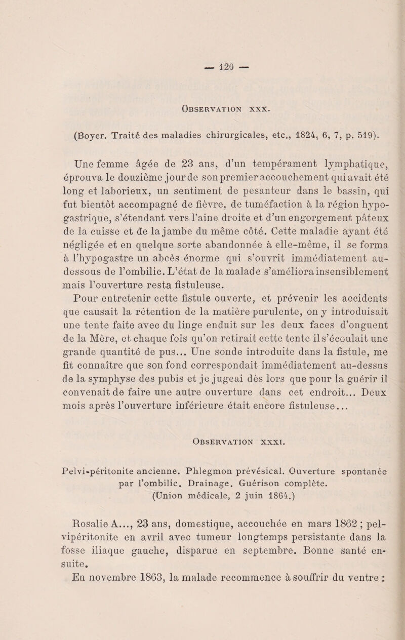 Observation xxx. (Boyer. Traité des maladies chirurgicales, etc., 1824, 6, 7, p. 519). Une femme âgée de 23 ans, d’un tempérament lymphatique, éprouva le douzième jour de son premier accouchement qui avait été long et laborieux, un sentiment de pesanteur dans le bassin, qui fut bientôt accompagné de fièvre, de tuméfaction à la région hypo¬ gastrique, s’étendant vers l’aine droite et d’un engorgement pâteux de la cuisse et de la jambe du même côté. Cette maladie ayant été négligée et en quelque sorte abandonnée à elle-même, il se forma à l’hypogastre un abcès énorme qui s’ouvrit immédiatement au- dessous de l’ombilic. L’état de la malade s’améliora insensiblement mais l’ouverture resta fistuleuse. Pour entretenir cette fistule ouverte, et prévenir les accidents que causait la rétention de la matière purulente, on y introduisait une tente faite avec du linge enduit sur les deux faces d’onguent de la Mère, et chaque fois qu’on retirait cette tente il s’écoulait une grande quantité de pus... Une sonde introduite dans la fistule, me fit connaître que son fond correspondait immédiatement au-dessus de la symphyse des pubis et je jugeai dès lors que pour la guérir il convenait de faire une autre ouverture dans cet endroit... Deux mois après l’ouverture inférieure était encore fistuleuse... Observation xxxi. Pelvi-péritonite ancienne. Phlegmon prévésical. Ouverture spontanée par l’ombilic. Drainage. Guérison complète. (Union médicale, 2 juin 1864.) Rosalie A..., 23 ans, domestique, accouchée en mars 1862; pel- vipéritonite en avril avec tumeur longtemps persistante dans la fosse iliaque gauche, disparue en septembre. Bonne santé en¬ suite. En novembre 1863, la malade recommence à souffrir du ventre :