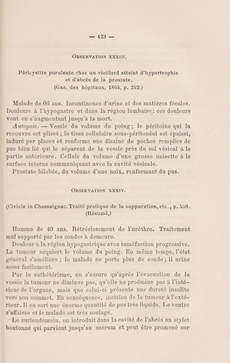 Observation nxxiii. Péricystite purulente chez un vieillard atteint d’hypertrophie et d’abcès de la prostate. (Gaz. des hôpitaux, 1864, p. 242.) Malade de 66 ans. Incontinence d’urine et des matières fécales. Douleurs à l’hypogastre et dans la région lombaire : ces douleurs vont en s’augmentant jusqu’à la mort. Autopsie.—Vessie du volume du poing; le péritoine qui la recouvre est plissé ; le tissu cellulaire sous-péritonéal est épaissi, induré par places et renferme une dizaine de poches remplies de pus bien lié qui le séparent de la vessie près du col vésical à la partie antérieure. Cellule du volume d’une grosse noisette à la surface interne communiquant avec la cavité vésicale. Prostate bilobée, du volume d’une noix, renfermant du pus. Observation xxxiv. (Civiale in Chassaignac. Traité pratique de la suppuration, etc., p. 4b9„ (Résumé.) Homme de 40 ans. Rétrécissement de l’urèthre. Traitement mal supporté par les sondes à demeure. Douleur à la région hypogastrique avec tuméfaction progressive. La tumeur acquiert le volume du poing. En même temps, l’état général s’améliore ; le malade ne porte plus de sonde ; il urine assez facilement. Par le cathétérisme, on s’assure qu’après l’évacuation de la vessie la tumenr ne diminue pas, qu’elle ne proémine pas à l’inté¬ rieur de l’organe, mais que celui-ci présente une dureté insolite vers son sommet. En conséquence, incision de la tumeur à l’exté¬ rieur. Il en sort une énorme quantité de pus très liquide. Le ventre s’affaisse et le malade est très soulagé. Le surlendemain, on introduit dans la cavité de l’abcès un stylet boutonné qui parvient jusqu’au sacrum et peut être promené sur