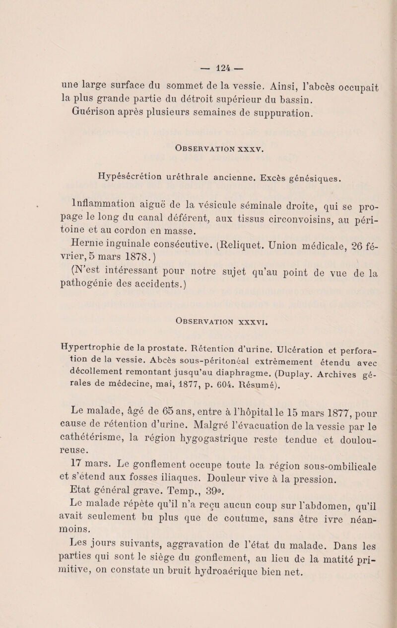 une large surface du sommet de la vessie. Ainsi, l’abcès occupait la plus grande partie du détroit supérieur du bassin. Guérison après plusieurs semaines de suppuration. Observation xxxv. Hypesécrétion uréthrale ancienne. Excès génésiques. Inflammation aiguë de la vésicule séminale droite, qui se pro¬ page le long du canal déférent, aux tissus circonvoisins, au péri¬ toine et au cordon en masse. Hernie inguinale consécutive. (Reliquet. Union médicale, 26 fé¬ vrier, 5 mars 1878.) (N’est intéressant pour notre sujet qu’au point de vue de la pathogénie des accidents.) Observation xxxvi. Hypertrophie de la prostate. Rétention d’urine. Ulcération et perfora¬ tion de la vessie. Abcès sous-péritonéal extrêmement étendu avec décollement remontant jusqu au diaphragme. (Duplay. Archives gé- rales de médecine, mai, 1877, p. 604. Résumé). Le malade, âgé de 65 ans, entre à l’hôpital le 15 mars 1877, pour cause de rétention d’urine. Malgré l’évacuation de la vessie par le cathétérisme, la région hygogastrique reste tendue et doulou¬ reuse. 17 mars. Le gonflement occupe toute la région sous-ombilicale et s étend aux fosses iliaques. Douleur vive à la pression. Etat général grave. Temp., 39°. Le malade répète qu’il n’a reçu aucun coup sur l'abdomen, qu’il avait seulement bu plus que de coutume, sans être ivre néan¬ moins. Les jours suivants, aggravation de l’état du malade. Dans les parties qui sont le siège du gonflement, au lieu de la matité pri¬ mitive, on constate un bruit hydroaérique bien net.