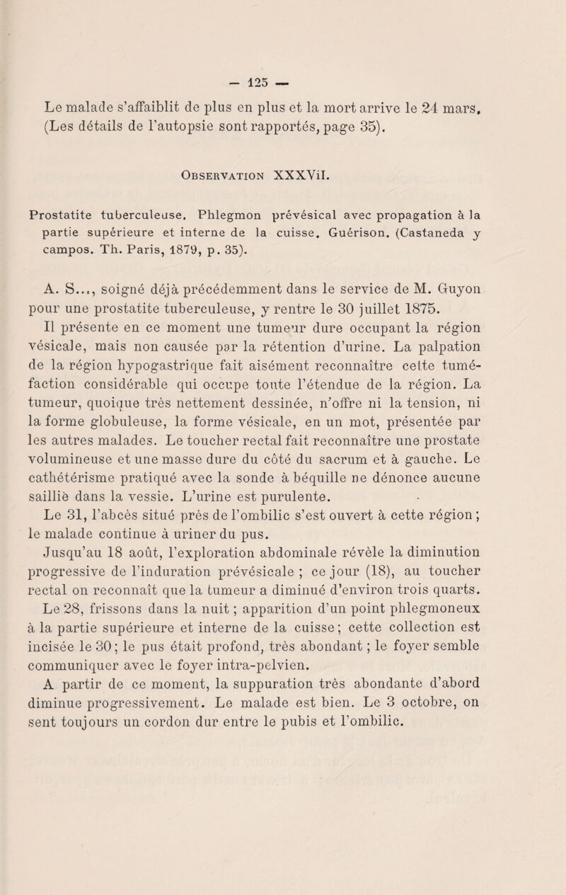 Le malade s’affaiblit de plus en plus et la mort arrive le 24 mars, (Les détails de l’autopsie sont rapportés, page 35). Observation XXXVil. Prostatite tuberculeuse. Phlegmon prévésical avec propagation à la partie supérieure et interne de la cuisse. Guérison. (Castaneda y campos. Th. Paris, 1879, p. 35). À. S..., soigné déjà précédemment dans le service de M. Guyon pour une prostatite tuberculeuse, y rentre le 30 juillet 1875. Il présente en ce moment une tumeur dure occupant la région vésicale, mais non causée par la rétention d’urine. La palpation de la région hypogastrique fait aisément reconnaître celte tumé¬ faction considérable qui occupe toute l’étendue de la région. La tumeur, quoique très nettement dessinée, n’offre ni la tension, ni la forme globuleuse, la forme vésicale, en un mot, présentée par les autres malades. Le toucher rectal fait reconnaître une prostate volumineuse et une masse dure du côté du sacrum et à gauche. Le cathétérisme pratiqué avec la sonde à béquille ne dénonce aucune saillie dans la vessie. L’urine est purulente. Le 31, l’abcès situé près de l’ombilic s’est ouvert à cette région ; le malade continue à uriner du pus. Jusqu’au 18 août, l’exploration abdominale révèle la diminution progressive de l’induration prévésicale; ce jour (18), au toucher rectal on reconnaît que la tumeur a diminué d’environ trois quarts. Le 28, frissons dans la nuit ; apparition d’un point phlegmoneux à la partie supérieure et interne de la cuisse; cette collection est incisée le 30; le pus était profond, très abondant ; le foyer semble communiquer avec le foyer intra-pelvien. A partir de ce moment, la suppuration très abondante d’abord diminue progressivement. Le malade est bien. Le 3 octobre, on sent toujours un cordon dur entre le pubis et l’ombilic.