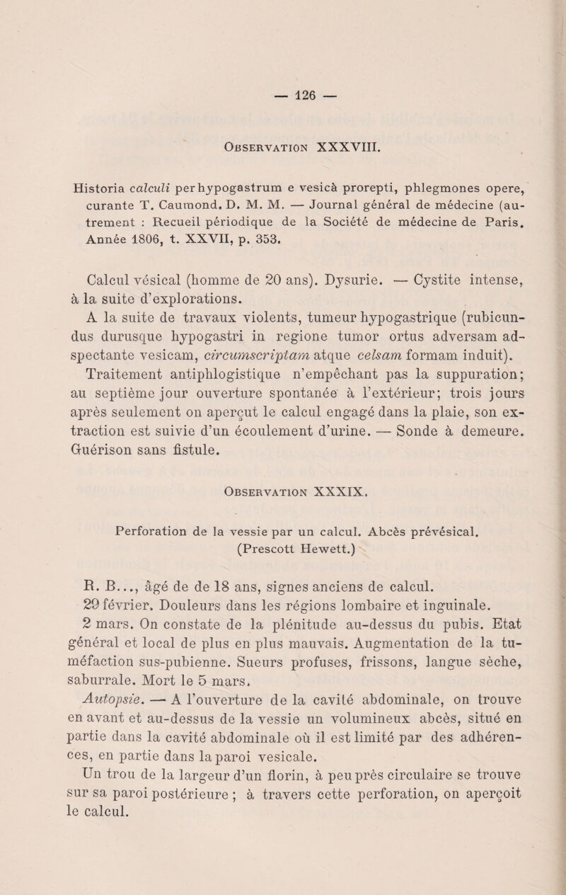 Observation XXXVIII. Historia calculi perhypogastrum e vesicà prorepti, phlegmones opéré, curante T. Caumond, D. M. M. — Journal général de médecine (au¬ trement : Recueil périodique de la Société de médecine de Paris. Année 1806, t. XXVII, p. 353. Calcul vésical (homme de 20 ans). Dysurie. — Cystite intense, à la suite d’explorations. A la suite de travaux violents, tumeur hypogastrique (rubicun- dus durusque hypogastri in regione tumor ortus adversam ad- spectante vesicam, circumseriptam atque celsam formam induit). Traitement antiphlogistique n’empêchant pas la suppuration; au septième jour ouverture spontanée à l’extérieur; trois jours après seulement on aperçut le calcul engagé dans la plaie, son ex¬ traction est suivie d’un écoulement d’urine. — Sonde à demeure. Guérison sans fistule. Observation XXXIX. Perforation de la vessie par un calcul. Abcès prévésical, (Prescott Hewett.) R. B..., âgé de de 18 ans, signes anciens de calcul. 29 février. Douleurs dans les régions lombaire et inguinale. 2 mars. On constate de la plénitude au-dessus du pubis. Etat général et local de plus en plus mauvais. Augmentation de la tu¬ méfaction sus-pubienne. Sueurs profuses, frissons, langue sèche, saburrale. Mort le 5 mars. Autopsie. —■ A l’ouverture de la cavité abdominale, on trouve en avant et au-dessus de la vessie un volumineux abcès, situé en partie dans la cavité abdominale où il est limité par des adhéren¬ ces, en partie dans la paroi vesicale. Un trou de la largeur d’un florin, à peu près circulaire se trouve sur sa paroi postérieure ; à travers cette perforation, on aperçoit le calcul.