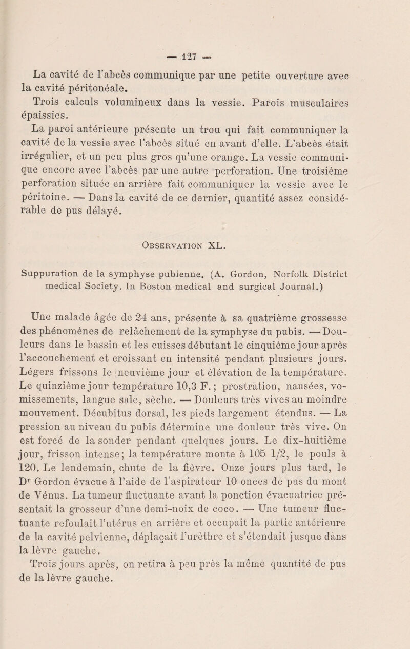 La cavité cle l’abcès communique par une petite ouverture avec la cavité péritonéale. Trois calculs volumineux dans la vessie. Parois musculaires épaissies. La paroi antérieure présente un trou qui fait communiquer la cavité cle la vessie avec l’abcès situé en avant d’elle. L’abcès était irrégulier, et un peu plus gros qu’une orange, La vessie communi¬ que encore avec l’abcès par une autre perforation. Une troisième perforation située en arrière fait communiquer la vessie avec le péritoine. — Dans la cavité de ce dernier, quantité assez considé¬ rable de pus délayé. Observation XL. Suppuration de la symphyse pubienne. (A. Gordon, Norfolk District medical Society, In Boston medical and surgical Journal.) Une malade âgée de 24 ans, présente à sa quatrième grossesse des phénomènes de relâchement de la symphyse du pubis. —Dou¬ leurs dans le bassin et les cuisses débutant le cinquième jour après l’accouchement et croissant en intensité pendant plusieurs jours. Légers frissons le neuvième jour et élévation de la température. Le quinzième jour température 10,3 F. ; prostration, nausées, vo¬ missements, langue sale, sèche. — Douleurs très vives au moindre mouvement. Décubitus dorsal, les pieds largement étendus. — La pression au niveau du pubis détermine une douleur très vive. On est forcé de la sonder pendant quelques jours. Le dix-huitième jour, frisson intense; la température monte à 105 1/2, le pouls à 120. Le lendemain, chute de la fièvre. Onze jours plus tard, le Dr Gordon évacue à l’aide de l'aspirateur 10 onces de pus du mont de Vénus. La tumeur fluctuante avant la ponction évacuatrice pré¬ sentait la grosseur d’une demi-noix de coco. — Une tumeur fluc¬ tuante refoulait l’utérus en arrière et occupait la partie antérieure de la cavité pelvienne, déplaçait l’urèthre et s’étendait jusque dans la lèvre gauche. Trois jours après, on retira à peu près la même quantité de pus de la lèvre gauche.