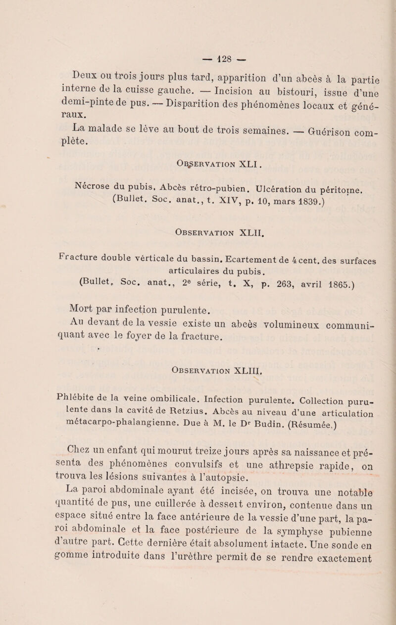 Deux ou trois jours plus tard, apparition d’un abcès à la partie interne de la cuisse gauche. — Incision au bistouri, issue d’une demi-pinte de pus. — Disparition des phénomènes locaux et géné¬ raux. La malade se lève au bout de trois semaines. — G-uérison com¬ plète. Observation XLI. Nécrose du pubis. Abcès rétro-pubien. UJcération du péritoine, (Buliet. Soc. anat., t. XIV, p. 10, mars 1839.) Observation XLII. Fracture double vérticale du bassin. Ecartement de 4 cent, des surfaces articulaires du pubis. (Buliet. Soc. anat., 2e série, t. X, p. 263, avril 1865.) Mort par infection purulente. Au devant de la vessie existe un abcès volumineux communi¬ quant avec le foyer de la fracture. Observation XLIII. Phlébite de la veine ombilicale. Infection purulente. Collection puru¬ lente dans la cavité de Retzius. Abcès au niveau d’une articulation metacarpo-pnalangienne. Due à M. le Dr Budin. (Résumée,) Chez un enfant qui mourut treize jours après sa naissance et pré¬ senta des phénomènes convulsifs et une athrepsie rapide, on trouva les lésions suivantes à l’autopsie. La paroi abdominale ayant été incisée, on trouva une notable quantité de pus, une cuillerée à desseit environ, contenue dans un espace situé entre la face antérieure de la vessie d’une part, la pa¬ roi abdominale et la face postérieure de la symphyse pubienne d’autre part. Cette dernière était absolument intacte. Une sonde en gomme introduite dans l’urèthre permit de se rendre exactement