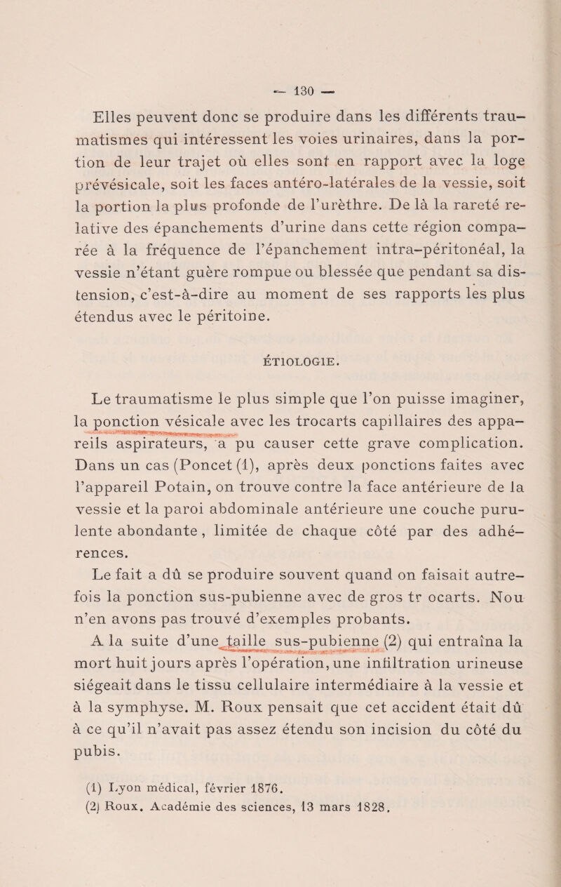 Elles peuvent donc se produire dans les différents trau¬ matismes qui intéressent les voies urinaires, dans la por¬ tion de leur trajet où elles sont en rapport avec la loge prévésicale, soit les faces antéro-latérales de la vessie, soit la portion la plus profonde de l’urèthre. De là la rareté re¬ lative des épanchements d’urine dans cette région compa¬ rée à la fréquence de l’épanchement intra-péritonéal, la vessie n’étant guère rompue ou blessée que pendant sa dis¬ tension, c’est-à-dire au moment de ses rapports les plus étendus avec le péritoine. ÉTIOLOGIE. Le traumatisme le plus simple que l’on puisse imaginer, la ponction vésicale avec les trocarts capillaires des appa- reils aspirateurs, a pu causer cette grave complication. D ans un cas (Poncet (1), après deux ponctions faites avec l’appareil Potain, on trouve contre la face antérieure de la vessie et la paroi abdominale antérieure une couche puru¬ lente abondante, limitée de chaque côté par des adhé¬ rences. Le fait a dû se produire souvent quand on faisait autre¬ fois la ponction sus-pubienne avec de gros tr ocarts. Non n’en avons pas trouvé d’exemples probants. A la suite d’une taille sus-pubienne (2) qui entraîna la mort huit jours après l’opération, une intiltration urineuse siégeait dans le tissu cellulaire intermédiaire à la vessie et à la symphyse. M. Roux pensait que cet accident était dû à ce qu’il n’avait pas assez étendu son incision du côté du pubis. (1) Lyon médical, février 1876. (2) Roux. Académie des sciences, 13 mars 1828.