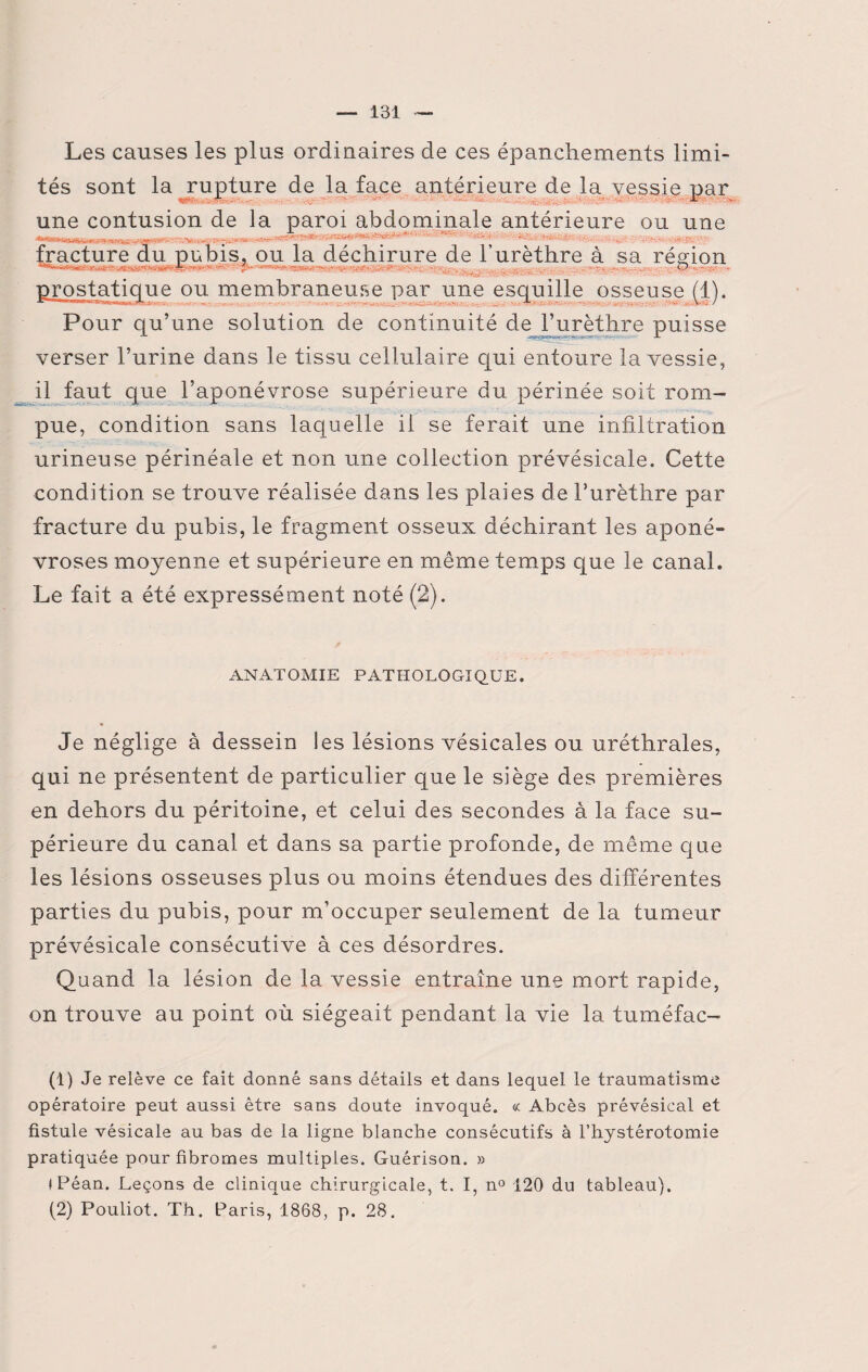 Les causes les plus ordinaires de ces épanchements limi¬ tés sont la rupture de la face antérieure de la vessie par •** L • prostatique ou membraneuse par une esquille osseuse (1). Pour qu’une solution de continuité de l’urèthre puisse verser l’urine dans le tissu cellulaire qui entoure la vessie, il faut que l’aponévrose supérieure du périnée soit rom¬ pue, condition sans laquelle il se ferait une infiltration urineuse périnéale et non une collection prévésicale. Cette condition se trouve réalisée dans les plaies de l’urèthre par fracture du pubis, le fragment osseux déchirant les aponé¬ vroses moyenne et supérieure en même temps que le canal. Le fait a été expressément noté (2). ANATOMIE PATHOLOGIQUE. Je néglige à dessein les lésions vésicales ou uréthrales, qui ne présentent de particulier que le siège des premières en dehors du péritoine, et celui des secondes à la face su¬ périeure du canal et dans sa partie profonde, de même que les lésions osseuses plus ou moins étendues des différentes parties du pubis, pour m’occuper seulement de la tumeur prévésicale consécutive à ces désordres. Quand la lésion de la vessie entraîne une mort rapide, on trouve au point où siégeait pendant la vie la tuméfac- (1) Je relève ce fait donné sans détails et dans lequel le traumatisme opératoire peut aussi être sans doute invoqué. « Abcès prévésical et fistule vésicale au bas de la ligne blanche consécutifs à l’hystérotomie pratiquée pour fibromes multiples. Guérison. » (Péan. Leçons de clinique chirurgicale, t. I, n° 120 du tableau). (2) Pouliot. Th. Paris, 1868, p. 28.