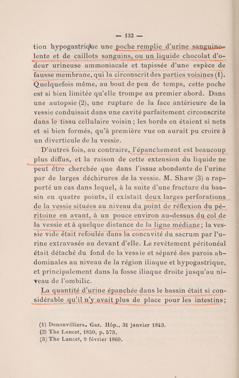 — 432 — tion hypogastriqfoe une poche remplie d’urine sanguino- lente et de caillots sanguins, ou un liquide chocolat d’o- deur urineuse ammoniacale et tapissée d’une espèce de fausse membrane, qui la circonscrit des parties voisines (1). Quelquefois même, au bout de peu de temps, cette poche est si bien limitée qu’elle trompe au premier abord. Dans une autopsie (2), une rupture de la face antérieure de la vessie conduisait dans une cavité parfaitement circonscrite dans le tissu cellulaire voisin ; les bords en étaient si nets et si bien formés, qu’à première vue on aurait pu croire à un diverticule de la vessie. D’autres fois, au contraire, l’épanchement est beaucoup plus diffus, et la raison de cette extension du liquide ne peut être cherchée que dans l’issue abondante de l’urine par de larges déchirures de la vessie. M. Shaw (3) a rap¬ porté un cas dans lequel, à la suite d’une fracture du bas¬ sin en quatre points, il existait deux larges perforations de la vessie situées au niveau du point de réflexion du pé- ritoine en avant, à un pouce environ au-dessus du col de la vessie et à quelque distance de la ligne médiane; la ves¬ sie vide était refoulée dans la concavité du sacrum par l’u¬ rine extravasée au devant d’elle. Le revêtement péritonéal était détaché du fond de la vessie et séparé des parois ab¬ dominales au niveau de la région iliaque et hypogastrique, et principalement dans la fosse iliaque droite jusqu’au ni¬ veau de l’ombilic. La quantité d’urine épanchée dans le bassin était si con~ sidérable qu’il n’y avait plus de place pour les intestins: (1) Denonvilliers. Gaz. Hôp., 31 janvier 1843. (2) The Lancet, 1850, p. 573.