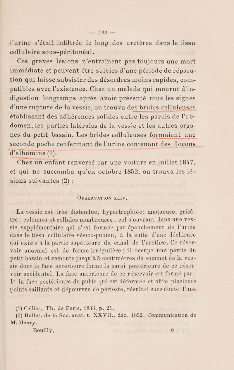 l’urine s’était infiltrée le long des uretères dans le tissu cellulaire sous-péritonéal. Ces graves lésions n’entraînent pas toujours une mort immédiate et peuvent être suivies d’une période de répara¬ tion qui laisse subsister des désordres moins rapides, com¬ patibles avec l’existence. Chez un malade qui mourut d’in¬ digestion longtemps après àvoir présenté tous les signes d’une rupture de la vessie, on trouva des brides celluleuses établissant des adhérences solides entre les parois de l’ab¬ domen, les parties latérales de la vessie et les autres orga¬ nes du petit bassin. Les brides celluleuses formaient une seconde poche renfermant de l’urine contenant des flocons d’albumine (1). Chez un enfant renversé par une voiture en juillet 1847, et qui ne succomba qu’en octobre 1852, on trouva les lé¬ sions suivantes (2) : Observation xliv. La vessie est très distendue, hypertrophiée; muqueuse, grisâ¬ tre ; colonnes et cellules nombreuses ; col s’ouvrant dans une ves¬ sie supplémentaire qui s’est formée par épanchement de l’urine dans le tissu cellulaire vésico-pubien, à la suite d’une déchirure qui existe à la partie supérieure du canal de l’urèthre. Ce réser¬ voir anormal est de forme irrégulière ; il occupe une partie du petit bassin et remonte jusqu’à 5 centimètres du sommet de la ves¬ sie dont la face antérieure forme la paroi postérieure de ce réser¬ voir accidentel. La face antérieure de ce réservoir est formé par : 1° la face postérieure du pubis qui est déformée et offre plusieurs points saillants et dépourvus de périoste, résultat sans doute d’une (1) Cellier. Th. de Paris. 1833, p. 24. (2) Bullet. de la Soc. anat. t. XXVII,, déc. 1852. Communication de M. Henry. Bouilly. 9