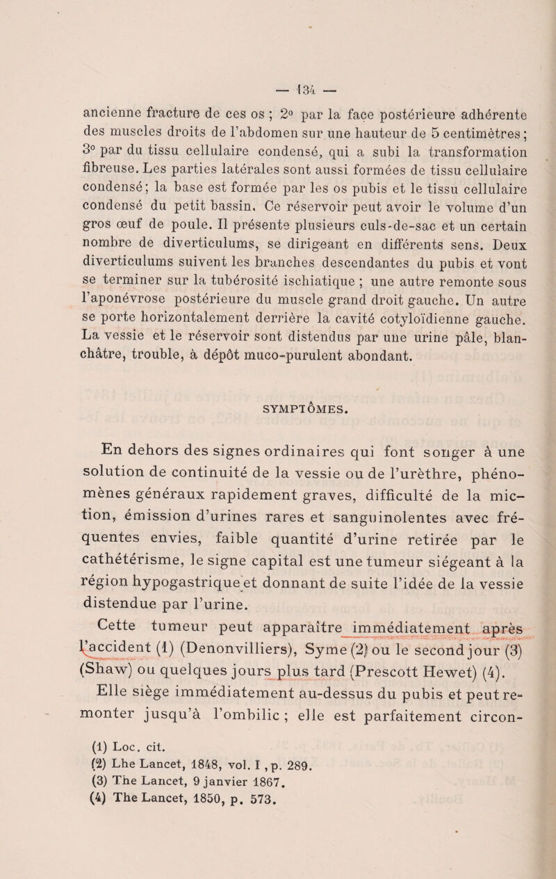 ancienne fracture de ces os ; 2° par la face postérieure adhérente des muscles droits de l’abdomen sur une hauteur de 5 centimètres ; 3° par du tissu cellulaire condensé, qui a subi la transformation fibreuse. Les parties latérales sont aussi formées de tissu cellulaire condensé; la base est formée par les os pubis et le tissu cellulaire condensé du petit bassin. Ce réservoir peut avoir le volume d’un gros œuf de poule. Il présente plusieurs culs-de-sac et un certain nombre de diverticulums, se dirigeant en différents sens. Deux diverticulums suivent les branches descendantes du pubis et vont se terminer sur la tubérosité ischiatique ; une autre remonte sous l’aponévrose postérieure du muscle grand droit gauche. Un autre se porte horizontalement derrière la cavité cotyloïdienne gauche. La vessie et le réservoir sont distendus par une urine pâle, blan¬ châtre, trouble, à dépôt muco-purulent abondant. SYMPTÔMES. En dehors des signes ordinaires qui font songer à une solution de continuité de la vessie ou de l’urèthre, phéno¬ mènes généraux rapidement graves, difficulté de la mic¬ tion, émission d’urines rares et sanguinolentes avec fré¬ quentes envies, faible quantité d’urine retirée par le cathétérisme, le signe capital est une tumeur siégeant à la région hypogastrique et donnant de suite l’idée de la vessie distendue par l’urine. Cette tumeur peut apparaître immédiatement après l’accident (1) (Denonvilliers), Syme(2)ou le second jour (3) (Shaw) ou quelques jours plus tard (Prescott Hewet) (4). Elle siège immédiatement au-dessus du pubis et peut re¬ monter jusqu’à l’ombilic ; elle est parfaitement circon- (1) Loc. cit. (2) Lhe Lancet, 1848, vol. I ,p. 289. (3) The Lancet, 9 janvier 1867. (4) The Lancet, 1850, p. 573.