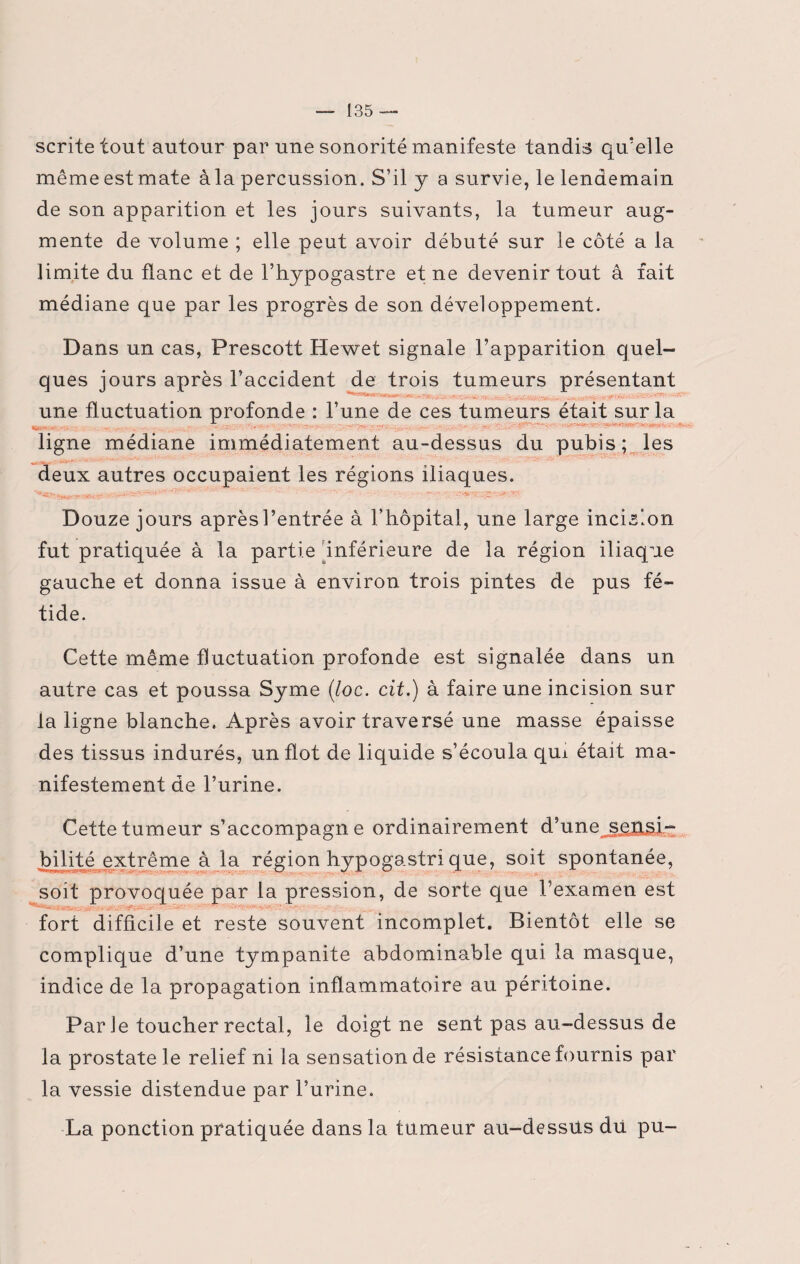 scritetout autour par une sonorité manifeste tandis qu’elle même est mate à la percussion. S’il y a survie, le lendemain de son apparition et les jours suivants, la tumeur aug¬ mente de volume ; elle peut avoir débuté sur le côté a la limite du flanc et de l’hypogastre et ne devenir tout â fait médiane que par les progrès de son développement. Dans un cas, Prescott Hewet signale l’apparition quel¬ ques jours après l’accident de trois tumeurs présentant m m • une fluctuation profonde : l’une de ces tumeurs était sur la si ligne médiane immédiatement au-dessus du pubis; les deux autres occupaient les régions iliaques. Douze jours après l’entrée à l’hôpital, une large incision fut pratiquée à la partie inférieure de la région iliaque gauche et donna issue à environ trois pintes de pus fé¬ tide. Cette même fluctuation profonde est signalée dans un autre cas et poussa Syme (loc. cit.) à faire une incision sur la ligne blanche. Après avoir traversé une masse épaisse des tissus indurés, un flot de liquide s’écoula qui était ma¬ nifestement de l’urine. Cette tumeur s’accompagne ordinairement d’une^s^HSt- bilité extrême à la région hypogastri que, soit spontanée, soit provoquée par la pression, de sorte que l’examen est fort difficile et reste souvent incomplet. Bientôt elle se complique d’une tympanite abdominable qui la masque, indice de la propagation inflammatoire au péritoine. Par Je toucher rectal, le doigt ne sent pas au-dessus de la prostate le relief ni la sensation de résistance fournis par la vessie distendue par l’urine. La ponction pratiquée dans la tumeur au-dessus dü pu-