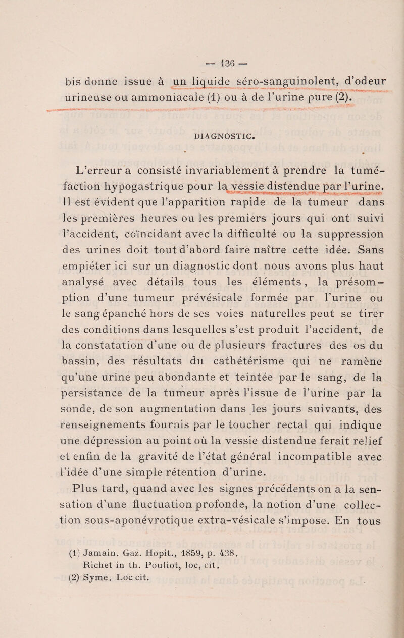 bis donne issue à un liquide séro-sanguinolent, d’odeur urineuse ou ammoniacale (1) ou à de l’urine pure (2). DIAGNOSTIC. * » L’erreur a consisté invariablement à prendre la tumé¬ faction hypogastrique pour la vessie distendue par l’urine. 11 est évident que l’apparition rapide de la tumeur dans les premières heures ou les premiers jours qui ont suivi l’accident, coïncidant avec la difficulté ou la suppression des urines doit tout d’abord faire naître cette idée. Sans empiéter ici sur un diagnostic dont nous avons plus haut analysé avec détails tous les éléments, la présom¬ ption d’une tumeur prévésicale formée par l’urine ou le sang épanché hors de ses voies naturelles peut se tirer des conditions dans lesquelles s’est produit l’accident, de la constatation d’une ou de plusieurs fractures des os du bassin, des résultats du cathétérisme qui ne ramène qu’une urine peu abondante et teintée par le sang, de la \ persistance de la tumeur après l’issue de l’urine par la sonde, de son augmentation dans les jours suivants, des renseignements fournis par le toucher rectal qui indique une dépression au point où la vessie distendue ferait relief et enfin de la gravité de l’état général incompatible avec l’idée d’une simple rétention d’urine. Plus tard, quand avec les signes précédents on a la sen¬ sation d’une fluctuation profonde, la notion d’une collec¬ tion sous-aponévrotique extra-vésicale s’impose. En tous (1) Jamain. Gaz. Hopit., 1859, p. 438. Richet in th. Pouliot, loc, cit. (2) Syme. Loc cit.