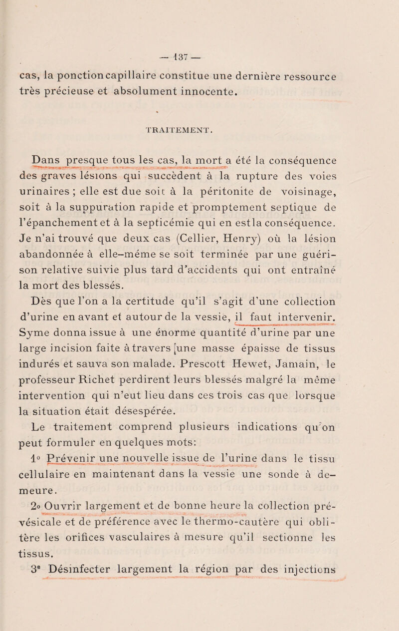 cas, la ponctioncapillaire constitue une dernière ressource très précieuse et absolument innocente. TRAITEMENT. Dans presque tous les cas, la mort a été la conséquence rw>-, des graves lésions qui succèdent à la rupture des voies urinaires ; elle est due soit à la péritonite de voisinage, soit à la suppuration rapide et promptement septique de l’épanchement et à la septicémie qui en estla conséquence. Je n’ai trouvé que deux cas (Cellier, Henry) où la lésion abandonnée à elle-même se soit terminée par une guéri¬ son relative suivie plus tard d’accidents qui ont entraîné la mort des blessés. D ès que l’on a la certitude qu’il s’agit d’une collection d’urine en avant et autour de la vessie, il faut intervenir. ~niiiim i>mijintiir r i — Syme donna issue à une énorme quantité d’urine par une large incision faite à travers pine masse épaisse de tissus indurés et sauva son malade. Prescott Hewet, Jamain, le professeur Richet perdirent leurs blessés malgré la même intervention qui n’eut lieu dans ces trois cas que lorsque la situation était désespérée. Le traitement comprend plusieurs indications qu'on peut formuler en quelques mots: 1° Prévenir une nouvelle issue de l’urine dans le tissu cellulaire en maintenant dans la vessie une sonde à de¬ meure . 2<> Ouvrir largement et de bonne heure la collection pré- vésicale et de préférence avec le thermo-cautère qui obli¬ tère les orifices vasculaires à mesure qu’il sectionne les tissus. 3e Désinfecter largement la région par des injections