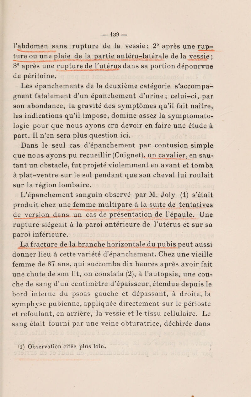 l’abdomen sans rupture de la vessie ; 2° après une r jp- ,JSfm ——i maim* ture ou une plaie de la partie antéro-latérale de la vessie ; . II.JU IJL J I, ' •' 3° après une rupture de l’utérus dans sa portion dépourvue ■* de péritoine. Les épanchements de la deuxième catégorie s'accompa¬ gnent fatalement d’un épanchement d’urine; celui-ci, par son abondance, la gravité des symptômes qu’il fait naître, les indications qu’il impose, domine assez la symptomato- logie pour que nous ayons cru devoir en faire une étude à part. Il n’en sera plus question ici. Dans le seul cas d’épanchement par contusion simple que nous ayons pu recueillir (Cuignet), un cavalier, en sau¬ tant un obstacle, fut projeté violemment en avant et tomba à plat-ventre sur le sol pendant que son cheval lui roulait sur 1a. région lombaire. L’épanchement sanguin observé par M. Joly (1) s’était produit chez une femme multipare à la suite de tentatives ■t U-,,,_ ,, _ de version dans un cas de présentation de l’épaule. Une rupture siégeait à la paroi antérieure de l’utérus et sur sa paroi inférieure. La fracture de la branche horizontale du pubis peut aussi donner lieu à cette variété d’épanchement. Chez une vieille femme de 87 ans, qui succomba dix heures après avoir fait une chute de son lit, on constata (2), à l’autopsie, une cou¬ che de sang d’un centimètre d’épaisseur, étendue depuis le bord interne du psoas gauche et dépassant, à droite, la symphyse pubienne, appliquée directement sur le périoste et refoulant, en arrière, la vessie et le tissu cellulaire. Le sang était fourni par une veine obturatrice, déchirée dans 11) Observation citée plus loin.