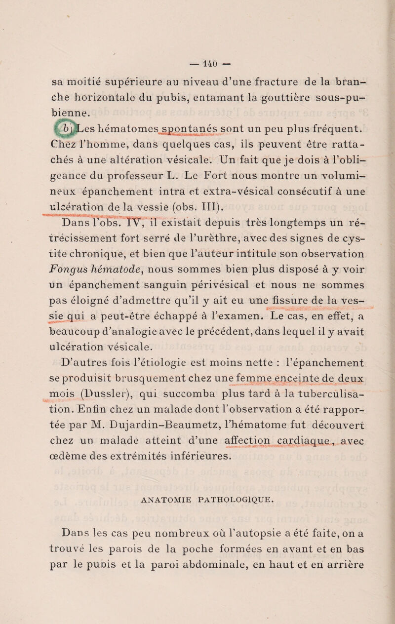 sa moitié supérieure au niveau d’une fracture de la bran¬ che horizontale du pubis, entamant la gouttière sous-pu¬ bienne. b) Les hématomes spontanés sont un peu plus fréquent. Chez l’homme, dans quelques cas, ils peuvent être ratta¬ chés à une altération vésicale. Un fait que je dois à l’obli¬ geance du professeur L. Le Fort nous montre un volumi¬ neux épanchement intra et extra-vésical consécutif à une ulcération de la vessie (obs. III). Dans l’obs. IV, il existait depuis très longtemps un ré¬ trécissement fort serré de l’urèthre, avec des signes de cys¬ tite chronique, et bien que l’auteur intitule son observation Fongus hématode, nous sommes bien plus disposé à y voir un épanchement sanguin périvésical et nous ne sommes pas éloigné d’admettre qu’il y ait eu une fissure de la ves¬ sie qui a peut-être échappé à l’examen. Le cas, en effet, a beaucoup d’analogie avec le précédent, dans lequel il y avait ulcération vésicale. D’autres fois l’étiologie est moins nette : l’épanchement se produisit brusquement chez une femme enceinte de deux mois (Dussler), qui succomba plus tard à la tuberculisa¬ tion. Enfin chez un malade dont l'observation a été rappor¬ tée par M. Dujardin-Beaumetz, l’hématome fut découvert chez un malade atteint d’une affection cardiaque, avec œdème des extrémités inférieures. ANATOMIE PATHOLOGIQUE. Dans les cas peu nombreux où l’autopsie a été faite, on a trouvé les parois de la poche formées en avant et en bas par le puois et la paroi abdominale, en haut et en arrière