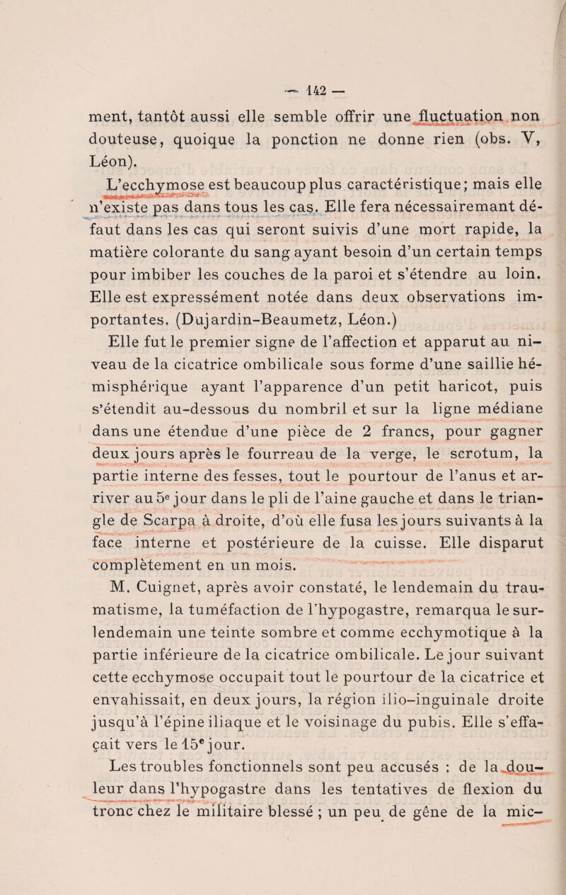 ment, tantôt aussi elle semble offrir une fluctuation non douteuse, quoique la ponction ne donne rien (obs. V, Léon). L’ecchymose est beaucoup plus caractéristique; mais elle n’existe pas dans tous les cas. Elle fera nécessairemant dé- faut dans les cas qui seront suivis d’une mort rapide, la matière colorante du sang ayant besoin d’un certain temps pour imbiber les couches de la paroi et s’étendre au loin. Elle est expressément notée dans deux observations im¬ portantes, (Dujardin-Beaumetz, Léon.) Elle fut le premier signe de l’affection et apparut au ni¬ veau de la cicatrice ombilicale sous forme d’une saillie hé¬ misphérique ayant l’apparence d’un petit haricot, puis s’étendit au-dessous du nombril et sur la ligne médiane dans une étendue d’une pièce de 2 francs, pour gagner deux jours après le fourreau de la verge, le scrotum, la partie interne des fesses, tout le pourtour de l’anus et ar¬ river au 5e jour dans le pli de l’aine gauche et dans le trian¬ gle de Scarpa à droite, d’où elle fusa les jours sui vants à la face interne et postérieure de la cuisse. Elle disparut complètement en un mois. M. Cuignet, après avoir constaté, le lendemain du trau¬ matisme, la tuméfaction de l’hypogastre, remarqua le sur¬ lendemain une teinte sombre et comme ecchymotique à la partie inférieure de la cicatrice ombilicale. Le jour suivant cette ecchymose occupait tout le pourtour de la cicatrice et envahissait, en deux jours, la région iiio-inguinale droite jusqu’à l’épine iliaque et le voisinage du pubis. Elle s’effa¬ çait vers le 15e jour. Les troubles fonctionnels sont peu accusés : de la .dou¬ leur dans l’hypogastre dans les tentatives de flexion du tronc chez le militaire blessé ; un peu de gêne de la mic-