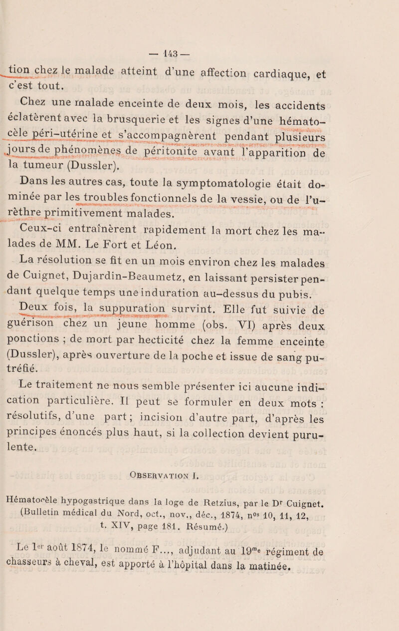 tion chez le malade atteint d une affection cardiaque, et c’est tout. Chez une malade enceinte de deux mois, les accidents éclatèrent avec la brusquerie et les signes d’une hémato— et s’accompagnèrent pendant plusieurs jours de phenomenes de péritonite avant l’apparition de la tumeur (Dussler). Dans les autres cas, toute la symptomatologie était do¬ minée par les troubles fonctionnels de la vessie, ou de l’u- rèthre primitivement malades. *****••■*— ■'^-*-3 -J'>- > 1 Ceux-ci entraînèrent rapidement la mort chez les ma¬ lades de MM. Le Fort et Léon. La résolution se fit en un mois environ chez les malades de Cuignet, Dujardin-Beaumetz, en laissant persister pen¬ dant quelque temps une induration au-dessus du pubis. Deux fois, la suppuration survint. Elle fut suivie de guérison chez un jeune homme (obs. VI) après deux ponctions ; de mort par hecticité chez la femme enceinte (Dussler), après ouverture de la poche et issue de sang pu¬ tréfié. Le traitement ne nous semble présenter ici aucune indi¬ cation particulière. Il peut se formuler en deux mots : résolutifs, d’une part; incision d’autre part, d’après les principes énoncés pius haut, si la collection devient puru¬ lente. Observation I. Hématome hypogastrique dans la loge de Retzius, par le D* Cuignet. (Bulletin médical du Nord, oct., nov., déc., 1874, n0s 10, 11, 12, t. XIV, page 181. Résumé.) Le 1C1 août 1874, le nommé F..., adjudant au 19me régiment de chasseurs à cheval, est apporté à l’hôpital dans la matinée.
