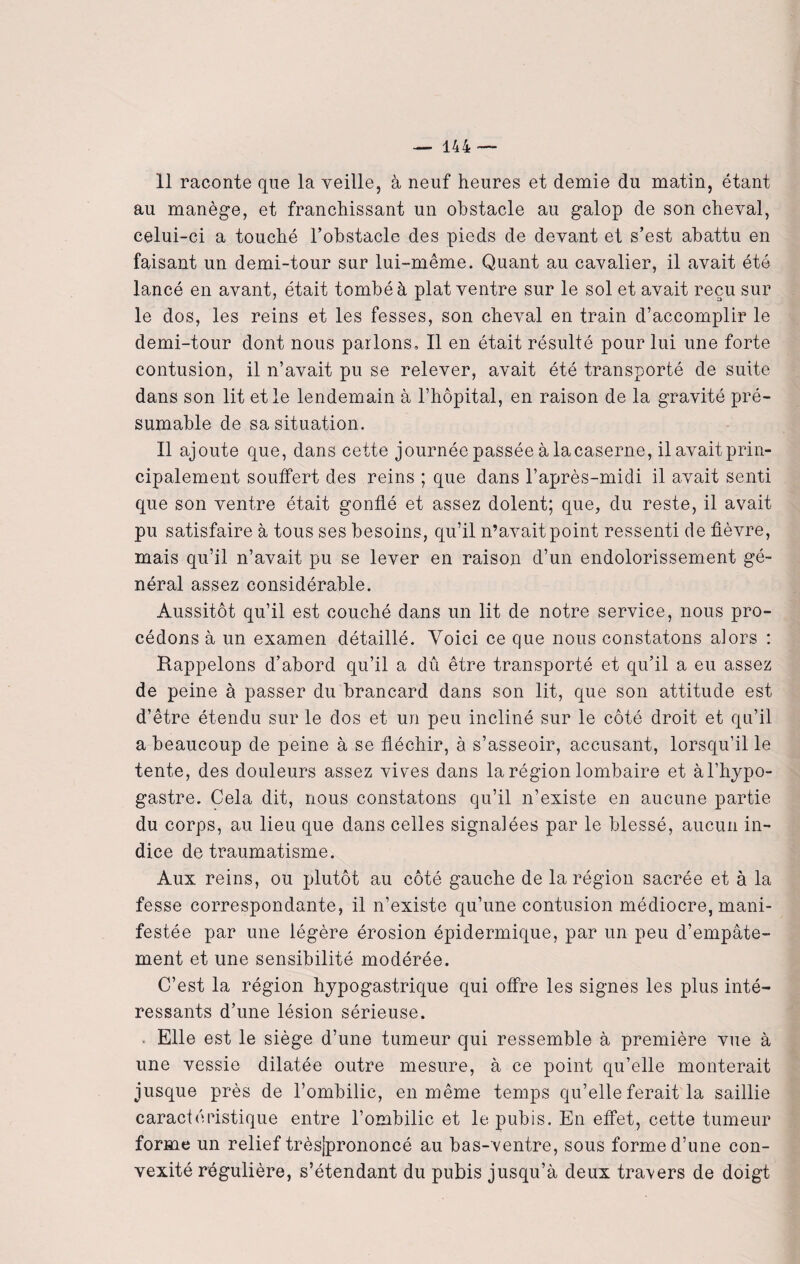 11 raconte que la veille, à neuf heures et demie du matin, étant au manège, et franchissant un obstacle au galop de son cheval, celui-ci a touché l’obstacle des pieds de devant et s’est abattu en faisant un demi-tour sur lui-même. Quant au cavalier, il avait été lancé en avant, était tombé à plat ventre sur le sol et avait reçu sur le dos, les reins et les fesses, son cheval en train d’accomplir le demi-tour dont nous parlons. Il en était résulté pour lui une forte contusion, il n’avait pu se relever, avait été transporté de suite dans son lit et le lendemain à l’hôpital, en raison de la gravité pré¬ sumable de sa situation. Il ajoute que, dans cette journée passée à la caserne, il avait prin¬ cipalement soulfert des reins ; que dans l’après-midi il avait senti que son ventre était gonflé et assez dolent; que, du reste, il avait pu satisfaire à tous ses besoins, qu’il n’avait point ressenti de fièvre, mais qu’il n’avait pu se lever en raison d’un endolorissement gé¬ néral assez considérable. Aussitôt qu’il est couché dans un lit de notre service, nous pro¬ cédons à un examen détaillé. Voici ce que nous constatons alors : Rappelons d’abord qu’il a dû être transporté et qu’il a eu assez de peine à passer du brancard dans son lit, que son attitude est d’être étendu sur le dos et un peu incliné sur le côté droit et qu’il a beaucoup de peine à se fléchir, à s’asseoir, accusant, lorsqu’il le tente, des douleurs assez vives dans la région lombaire et àl’hypo- gastre. Cela dit, nous constatons qu’il n’existe en aucune partie du corps, au lieu que dans celles signalées par le blessé, aucun in¬ dice de traumatisme. Aux reins, ou plutôt au côté gauche de la région sacrée et à la fesse correspondante, il n’existe qu’une contusion médiocre, mani¬ festée par une légère érosion épidermique, par un peu d’empâte¬ ment et une sensibilité modérée. C’est la région hypogastrique qui offre les signes les plus inté¬ ressants d’une lésion sérieuse. . Elle est le siège d’une tumeur qui ressemble à première vue à une vessie dilatée outre mesure, à ce point qu’elle monterait jusque près de l’ombilic, en même temps qu’elle ferait la saillie caractéristique entre l’ombilic et le pubis. En effet, cette tumeur forme un relief très|prononcé au bas-ventre, sous forme d’une con¬ vexité régulière, s’étendant du pubis jusqu’à deux travers de doigt