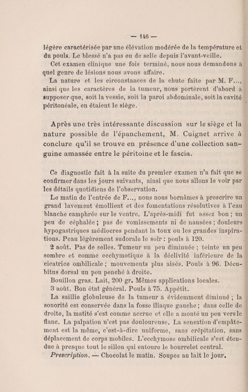 — 446 — légère caractérisée par une élévation modérée de la température et du pouls. Le blessé n’a pas eu de selle depuis l’avant-veille. Cet examen clinique une fois terminé, nous nous demandons à quel genre de lésions nous avons affaire, La nature et les circonstances de la chute faite par M. F..., ainsi que les caractères de la tumeur, nous portèrent d’abord à supposer que, soit la vessie, soit la paroi abdominale, soit la cavité péritonéale, en étaient le siège. Après une très intéressante discussion sur le siège et la nature possible de l’épanchement, M, Cuignet arrive à conclure qu’il se trouve en présence d’une collection san¬ guine amassée entre le péritoine et le fascia. Ce diagnostic fait à la suite du premier examen n’a fait que se confirmer dans les jours suivants, ainsi que nous allons le voir par les détails quotidiens de l’observation. Le matin de l’entrée de F..., nous nous bornâmes à prescrire un grand lavement émollient et des fomentations résolutives à l’eau blanche camphrée sur le ventre. L’après-midi fut assez bon ; un peu de céphalée ; pas de vomissements ni de nausées ; douleurs hypogastriques médiocres pendant la toux ou les grandes inspira¬ tions. Peau légèrement sudorale le soir : pouls à 120. 2 août. Pas de selles. Tumeur un peu diminuée ; teinte un peu sombre et comme ecchymotique à la déclivité inférieure de la cicatrice ombilicale ; mouvements plus aisés. Pouls à 96. Décu¬ bitus dorsal un peu penché à droite. Bouillon gras. Lait, 200 gr. Mêmes applications locales. 3 août. Bon état général. Pouls à 75. Appétit. La saillie globuleuse de la tumeur a évidemment diminué ; la sonorité est conservée dans la fosse iliaque gauche ; dans celle de droite, la matité s’est comme accrue et elle a monté un peu vers le flanc. La palpation n’est pas douloureuse. La sensation d’empâte¬ ment est la même, c’est-à-dire uniforme, sans crépitation, sans déplacement de corps mobiles. L’ecchymose ombilicale s’est éten¬ due à presque tout le sillon qui entoure le bourrelet central. Prescription. — Chocolat le matin. Soupes au lait le jour.
