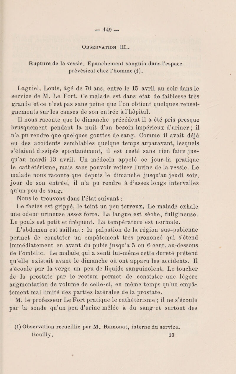 Observation III.. Rupture de la vessie. Epanchement sanguin dans l’espace prévésical chez l’homme (1). Lagniel, Louis, âgé de 70 ans, entre le 15 avril au soir dans le service de M. Le Fort. Ce malade est dans état de faiblesse très grande et ce n’est pas sans peine que l’on obtient quelques rensei¬ gnements sur les causes de son entrée à l’hôpital. Il nous raconte que le dimanche précédent il a été pris presque brusquement pendant la nuit d’un besoin impérieux d’uriner ; il n’a pu rendre que quelques gouttes de sang. Comme il avait déjà eu des accidents semblables quelque temps auparavant, lesquels s’étaient dissipés spontanément, il est resté sans rien faire jus¬ qu’au mardi 13 avril. Un médecin appelé ce jour-là pratique le cathétérisme, mais sans pouvoir retirer l’urine de la vessie. Le malade nous raconte que depuis le dimanche jusqu’au jeudi soir, jour de son entrée, il n’a pu rendre à d’assez longs intervalles qu’un peu de sang. Nous le trouvons dans l’état suivant : Le faciès est grippé, le teint un peu terreux. Le malade exhale une odeur urineuse assez forte. La langue est sèche, fuligineuse. Le pouls est petit et fréquent. La température est normale. L’abdomen est saillant : la palpation de la région sus-pubienne permet de constater un empâtement très prononcé qui s’étend immédiatement en avant du pubis jusqu’à 5 ou 6 cent, au-dessous de l’ombilic. Le malade qui a senti lui-même cette dureté prétend qu’elle existait avant le dimanche où ont apparu les accidents. Il s’écoule par la verge un peu de liquide sanguinolent. Le toucher de la prostate par le rectum permet de constater une légère augmentation de volume de celle-ci, en même temps qu’un empâ¬ tement mal limité des parties latérales de la prostate. M. le professeur Le Fort pratique le cathétérisme ; il ne s’écoule par la sonde qu’un peu d’urine mêlée à du sang et surtout des (1) Observation recueillie par M. Ramonat, interne du service. Bouilly. 10 4