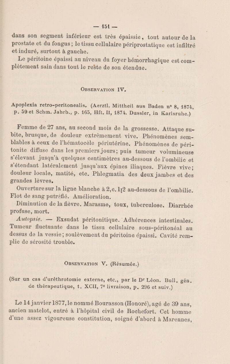 dans son segment inférieur est très épaissie, tout autour de la prostate et du fongus ; le tissu cellulaire périprostatique est infiltré et induré, surtout à gauche. Le péritoine épaissi au niveau du foyer hémorrhagique est com¬ plètement sain dans tout le reste de son étendue. Observation IV, Apoplexia retro-peritonealis, (Aerztl. Mittheil aus Baden n° 8, 1874, p. 59 et Schm. Jabib., p. 165, Hft. II, 1874. Dussler, in .Karlsruhe.) Femme de 27 ans, au second mois de la grossesse. Attaque su¬ bite, brusque, de douleur extrêmement vive. Phénomènes sem¬ blables à ceux de l’hématocèle périutérine. Phénomènes de péri¬ tonite diffuse dans les premiers jours; puis tumeur volumineuse s’élevant jusqu’à quelques centimètres au-dessous de l’ombilic et s’étendant latéralement jusqu’aux épines iliaques. Fièvre vive; douleur locale, matité, etc. Phlegmatia des deux jambes et des grandes lèvres. Ouverture sur la ligne blanche à2,c.lt2 au-dessous de l’ombilic. Flot de sang putréfié. Amélioration. Diminution de la fièvre. Marasme, toux, tuberculose. Diarrhée profuse, mort. Autopsie. — Exsudât péritonitique. Adhérences intestinales. Tumeur fluctuante dans le tissu cellulaire sous-péritonéal au dessus de la vessie; soulèvement du péritoine épaissi. Cavité rem¬ plie de sérosité trouble» Observation V. (Résumée.) (Sur un cas d’uréthrotomie externe, etc., par le Dr Léon. Bull. gén. de thérapeutique, t. XCII, 7e livraison, p. 296 et suiv.) Le 14 janvier 1877, le nommé Bourasson (Honoré), âgé de 39 ans, ancien matelot, entré à l’hôpital civil de Rochefort. Cet homme d’une assez vigoureuse constitution, soigné d’abord àMarennes,