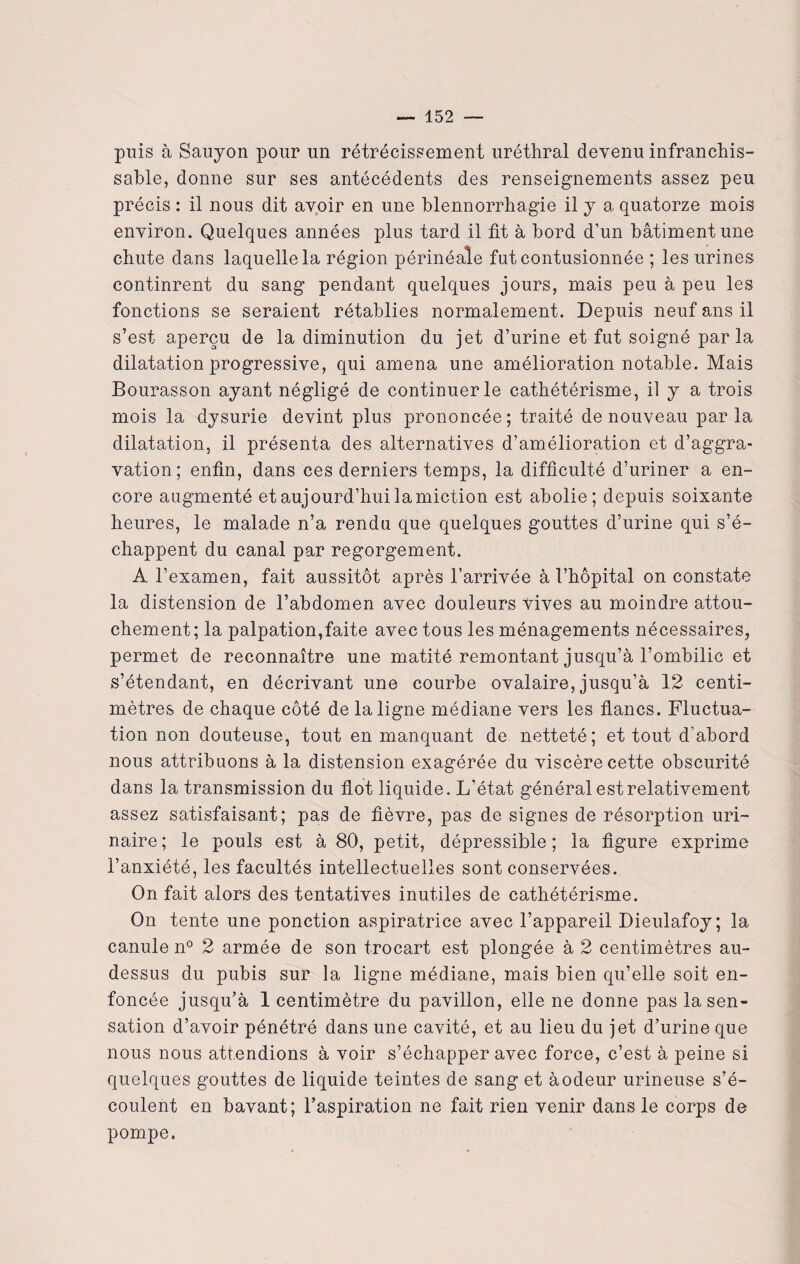 puis à Sauyon pour un rétrécissement uréthral devenu infranchis¬ sable, donne sur ses antécédents des renseignements assez peu précis : il nous dit avoir en une blennorrhagie il y a quatorze mois environ. Quelques années plus tard il fit à bord d'un bâtiment une chute dans laquelle la région périnéale fut contusionnée ; les urines continrent du sang pendant quelques jours, mais peu à peu les fonctions se seraient rétablies normalement. Depuis neuf ans il s’est aperçu de la diminution du jet d’urine et fut soigné parla dilatation progressive, qui amena une amélioration notable. Mais Bourasson ayant négligé de continuer le cathétérisme, il y a trois mois la dysurie devint plus prononcée ; traité de nouveau par la dilatation, il présenta des alternatives d’amélioration et d’aggra¬ vation; enfin, dans ces derniers temps, la difficulté d’uriner a en¬ core augmenté et aujourd’hui lamiction est abolie; depuis soixante heures, le malade n’a rendu que quelques gouttes d’urine qui s’é¬ chappent du canal par regorgement. A l’examen, fait aussitôt après l’arrivée à l’hôpital on constate la distension de l’abdomen avec douleurs vives au moindre attou¬ chement; la palpation,faite avec tous les ménagements nécessaires, permet de reconnaître une matité remontant jusqu’à l’ombilic et s’étendant, en décrivant une courbe ovalaire, jusqu’à 12 centi¬ mètres de chaque côté de la ligne médiane vers les flancs. Fluctua¬ tion non douteuse, tout en manquant de netteté; et tout d'abord nous attribuons à la distension exagérée du viscère cette obscurité dans la transmission du flot liquide. L’état général est relativement assez satisfaisant; pas de fièvre, pas de signes de résorption uri¬ naire; le pouls est à 80, petit, dépressible ; la figure exprime l’anxiété, les facultés intellectuelles sont conservées. On fait alors des tentatives inutiles de cathétérisme. On tente une ponction aspiratrice avec l’appareil Dieulafoy; la canule n° 2 armée de son trocart est plongée à 2 centimètres au- dessus du pubis sur la ligne médiane, mais bien qu’elle soit en¬ foncée jusqu’à 1 centimètre du pavillon, elle ne donne pas la sen¬ sation d’avoir pénétré dans une cavité, et au lieu du jet d’urine que nous nous attendions à voir s’échapper avec force, c’est à peine si quelques gouttes de liquide teintes de sang et àodeur urineuse s’é¬ coulent en bavant; l’aspiration ne fait rien venir dans le corps de pompe.