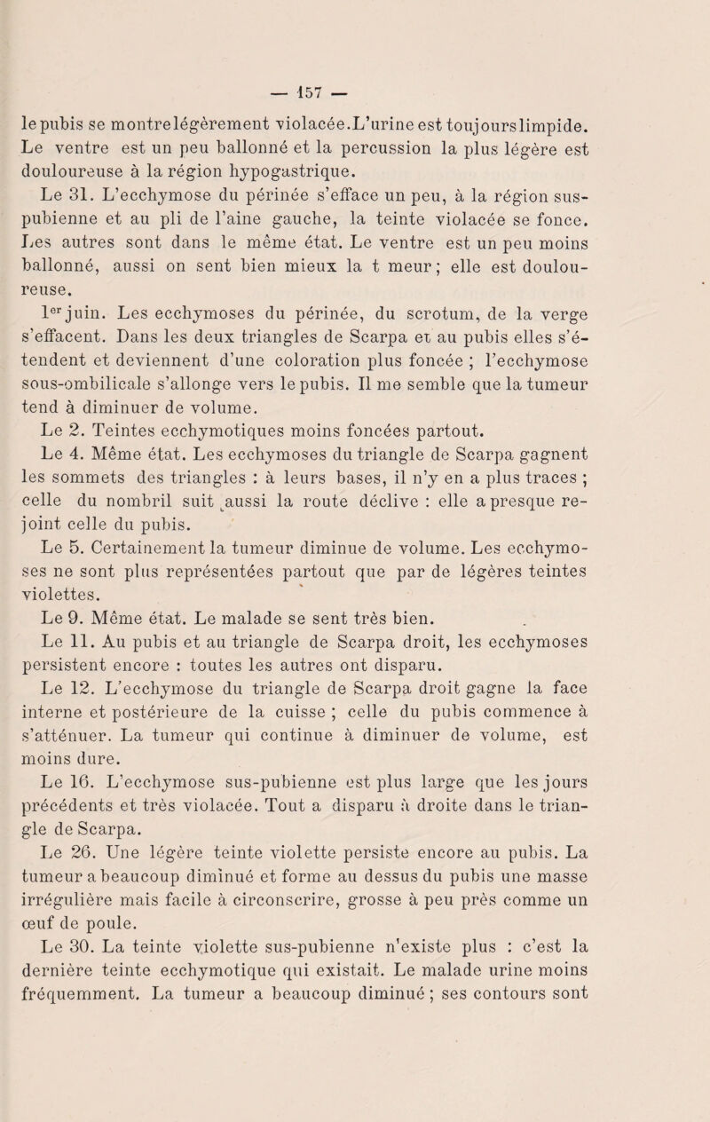 le pubis se montrelégèrement violacée.L’urine est toujourslimpide. Le ventre est un peu ballonné et la percussion la plus légère est douloureuse à la région hypogastrique. Le 31. L’ecchymose du périnée s’efface un peu, à la région sus- pubienne et au pli de l’aine gauche, la teinte violacée se fonce. Les autres sont dans le même état. Le ventre est un peu moins ballonné, aussi on sent bien mieux la t meur; elle est doulou¬ reuse. 1er juin. Les ecchymoses du périnée, du scrotum, de la verge s’effacent. Dans les deux triangles de Scarpa er au pubis elles s’é¬ tendent et deviennent d’une coloration plus foncée ; l’ecchymose sous-ombilicale s’allonge vers le pubis. Il me semble que la tumeur tend à diminuer de volume. Le 2. Teintes ecchymotiques moins foncées partout. Le 4. Même état. Les ecchymoses du triangle de Scarpa gagnent les sommets des triangles : à leurs bases, il n’y en a plus traces ; celle du nombril suit taussi la route déclive : elle a presque re¬ joint celle du pubis. Le 5. Certainement la tumeur diminue de volume. Les ecchymo¬ ses ne sont plus représentées partout que par de légères teintes violettes. Le 9. Même état. Le malade se sent très bien. Le 11. Au pubis et au triangle de Scarpa droit, les ecchymoses persistent encore : toutes les autres ont disparu. Le 12. L’ecchymose du triangle de Scarpa droit gagne la face interne et postérieure de la cuisse ; celle du pubis commence à s’atténuer. La tumeur qui continue à diminuer de volume, est moins dure. Le 16. L’ecchymose sus-pubienne est plus large que les jours précédents et très violacée. Tout a disparu à droite dans le trian¬ gle de Scarpa. Le 26. Une légère teinte violette persiste encore au pubis. La tumeur a beaucoup diminué et forme au dessus du pubis une masse irrégulière mais facile à circonscrire, grosse à peu près comme un œuf de poule. Le 30. La teinte violette sus-pubienne n’existe plus : c’est la dernière teinte ecchymotique qui existait. Le malade urine moins fréquemment. La tumeur a beaucoup diminué ; ses contours sont