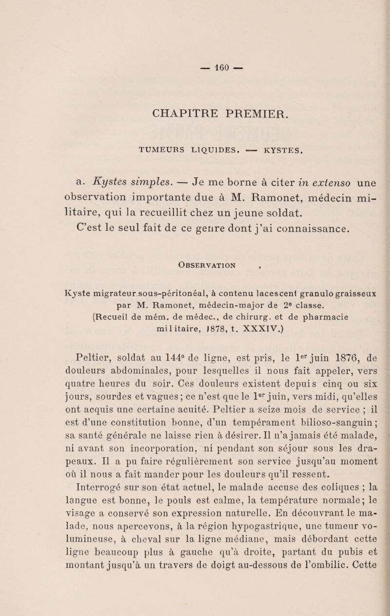 CHAPITRE PREMIER. TUMEURS LIQUIDES. — KYSTES. a. Kystes simples. — Je me borne à citer in extenso une observation importante due à M. Ramonet, médecin mi¬ litaire, qui la recueillit chez un jeune soldat. C’est le seul fait de ce genre dont j’ai connaissance. Observation Kyste migrateur sous-péritonéal, à contenu lacescenl granulograisseux par M. Ramonet, médecin-major de 2e classe. (Recueil de mém, de médec., de chirurg. et de pharmacie militaire, 1878, t. XXXIV.) Peltier, soldat au 144° de ligne, est pris, le 1er juin 1876, de douleurs abdominales, pour lesquelles il nous fait appeler, vers quatre heures du soir. Ces douleurs existent depuis cinq ou six jours, sourdes et vagues ; ce n’est que le 1er juin, vers midi, qu’elles ont acquis une certaine acuité. Peltier a seize mois de service ; il est d’une constitution bonne, d’un tempérament bilioso-sanguin ; sa santé générale ne laisse rien à désirer. Il n’a jamais été malade, ni avant son incorporation, ni pendant son séjour sous les dra¬ peaux. Il a pu faire régulièrement son service jusqu’au moment où il nous a fait mander pour les douleurs qu’il ressent. Interrogé sur son état actuel, le malade accuse des coliques ; la langue est bonne, le pouls est calme, la température normale; le visage a conservé son expression naturelle. En découvrant le ma¬ lade, nous apercevons, à la région hypogastrique, une tumeur vo¬ lumineuse, à cheval sur la ligne médiane, mais débordant cette ligne beaucoup plus à gauche qu’à droite, partant du pubis et montant jusqu’à un travers de doigt au-dessous de l’ombilic. Cette
