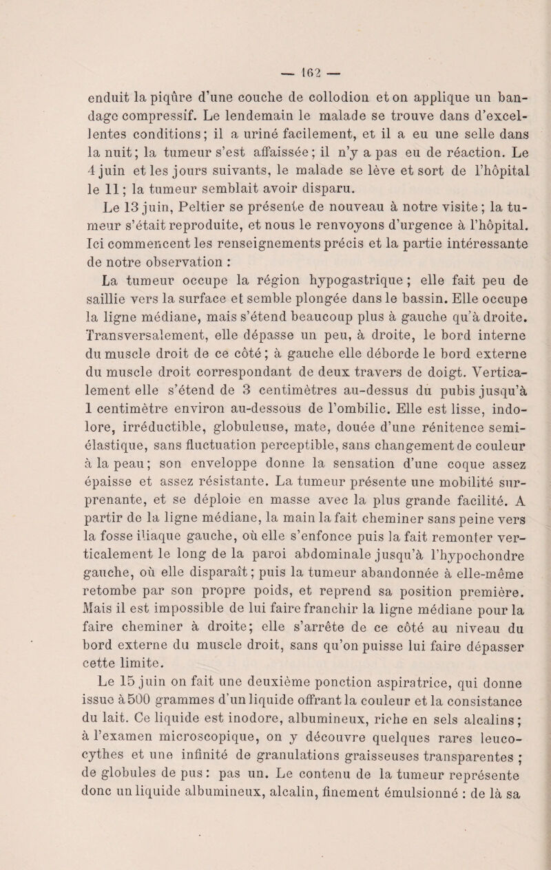 enduit la piqûre d’une couche de collodion et on applique un ban¬ dage compressif. Le lendemain le malade se trouve dans d’excel¬ lentes conditions; il a uriné facilement, et il a eu une selle dans la nuit; la tumeur s’est affaissée; il n’y a pas eu de réaction. Le 4 juin et les jours suivants, le malade se lève et sort de l’hôpital le 11 ; la tumeur semblait avoir disparu. Le 13 juin, Peltier se présente de nouveau à notre visite; la tu¬ meur s’était reproduite, et nous le renvoyons d’urgence à l’hôpital. Ici commencent les renseignements précis et la partie intéressante de notre observation : La tumeur occupe la région hypogastrique ; elle fait peu de saillie vers la surface et semble plongée dans le bassin. Elle occupe la ligne médiane, mais s’étend beaucoup plus à gauche qu’à droite. Transversalement, elle dépasse un peu, à droite, le bord interne du muscle droit de ce côté ; à gauche elle déborde le bord externe du muscle droit correspondant de deux travers de doigt. Vertica¬ lement elle s’étend de 3 centimètres au-dessus du pubis jusqu’à 1 centimètre environ au-dessous de l’ombilic. Elle est lisse, indo¬ lore, irréductible, globuleuse, mate, douée d’une rénitence semi- élastique, sans fluctuation perceptible, sans changement de couleur à la peau; son enveloppe donne la sensation d’une coque assez épaisse et assez résistante. La tumeur présente une mobilité sur¬ prenante, et se déploie en masse avec la plus grande facilité. A partir de la ligne médiane, la main la fait cheminer sans peine vers la fosse iliaque gauche, où elle s’enfonce puis la fait remonter ver¬ ticalement le long de la paroi abdominale jusqu’à l’hypochondre gauche, où elle disparaît; puis la tumeur abandonnée à elle-même retombe par son propre poids, et reprend sa position première. Mais il est impossible de lui faire franchir la ligne médiane pour la faire cheminer à droite; elle s’arrête de ce côté au niveau du bord externe du muscle droit, sans qu’on puisse lui faire dépasser cette limite. Le 15 juin on fait une deuxième ponction aspiratrice, qui donne issue à 500 grammes d’un liquide offrant la couleur et la consistance du lait. Ce liquide est inodore, albumineux, riche en sels alcalins ; à l’examen microscopique, on y découvre quelques rares leuco- cythes et une infinité de granulations graisseuses transparentes ; de globules de pus: pas un. Le contenu de la tumeur représente donc un liquide albumineux, alcalin, finement émulsionné : de là sa