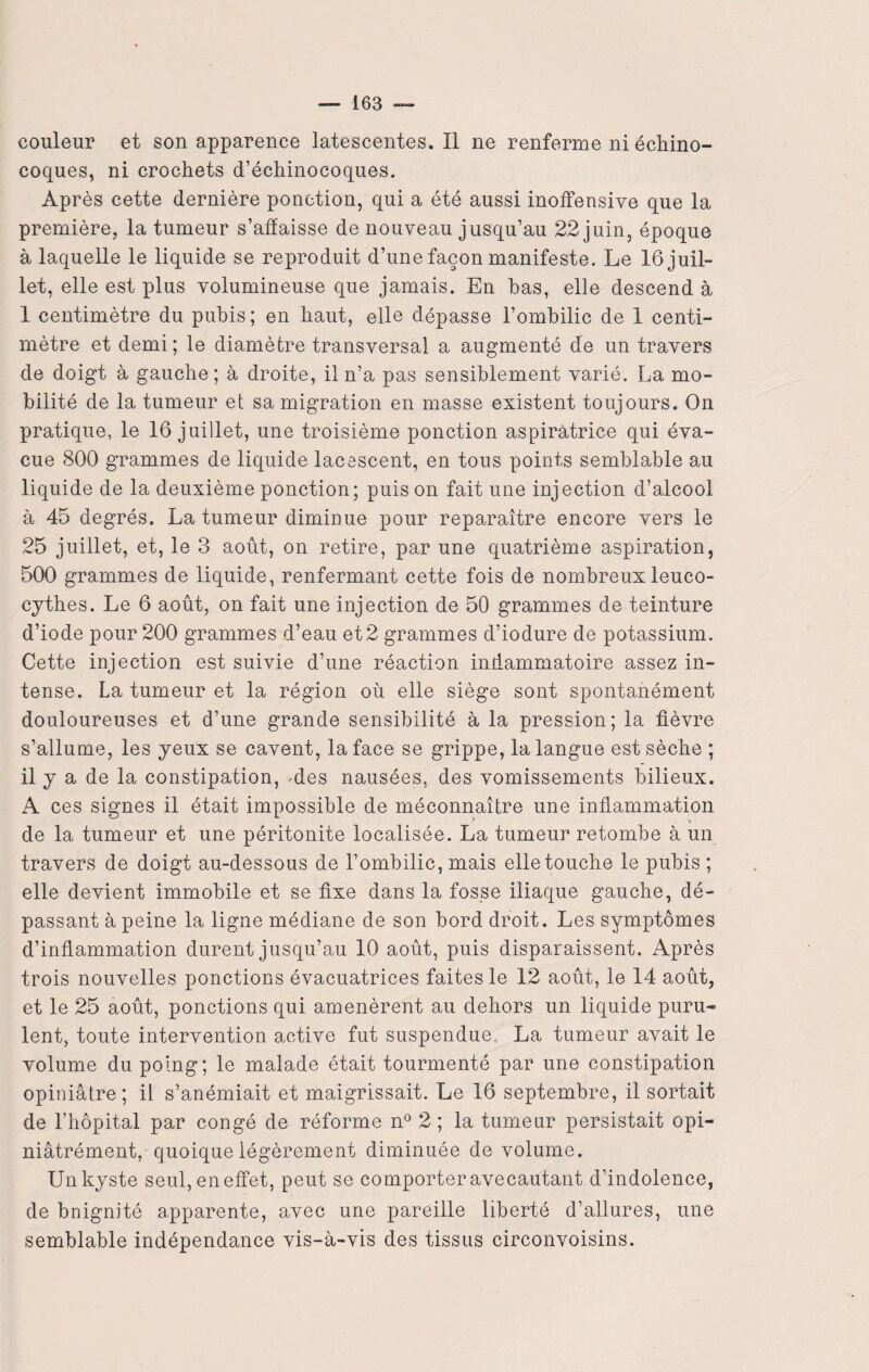 couleur et son apparence latescentes. Il ne renferme ni échino- coques, ni crochets d’échinocoques. Après cette dernière ponction, qui a été aussi inoffensive que la première, la tumeur s’affaisse de nouveau jusqu’au 22 juin, époque à laquelle le liquide se reproduit d’une façon manifeste. Le 16 juil¬ let, elle est plus volumineuse que jamais. En bas, elle descend à 1 centimètre du pubis; en haut, elle dépasse l’ombilic de 1 centi¬ mètre et demi; le diamètre transversal a augmenté de un travers de doigt à gauche ; à droite, il n’a pas sensiblement varié. La mo¬ bilité de la tumeur et sa migration en masse existent toujours. On pratique, le 16 juillet, une troisième ponction aspiràtrice qui éva¬ cue 800 grammes de liquide lacescent, en tous points semblable au liquide de la deuxième ponction; puis on fait une injection d’alcool à 45 degrés. La tumeur diminue pour reparaître encore vers le 25 juillet, et, le 3 août, on retire, par une quatrième aspiration, 500 grammes de liquide, renfermant cette fois de nombreux leuco- cythes. Le 6 août, on fait une injection de 50 grammes de teinture d’iode pour 200 grammes d’eau et 2 grammes d’iodure de potassium. Cette injection est suivie d’une réaction inflammatoire assez in¬ tense. La tumeur et la région où elle siège sont spontanément douloureuses et d’une grande sensibilité à la pression; la fièvre s’allume, les yeux se cavent, la face se grippe, la langue est sèche ; il y a de la constipation, -des nausées, des vomissements bilieux. A ces signes il était impossible de méconnaître une inflammation ' i de la tumeur et une péritonite localisée. La tumeur retombe à un travers de doigt au-dessous de l’ombilic, mais elle touche le pubis ; elle devient immobile et se fixe dans la fosse iliaque gauche, dé¬ passant à peine la ligne médiane de son bord droit. Les symptômes d’inflammation durent jusqu’au 10 août, puis disparaissent. Après trois nouvelles ponctions évacuatrices faites le 12 août, le 14 août, et le 25 août, ponctions qui amenèrent au dehors un liquide puru¬ lent, toute intervention active fut suspendue. La tumeur avait le volume du poing; le malade était tourmenté par une constipation opiniâtre; il s’anémiait et maigrissait. Le 16 septembre, il sortait de l’hôpital par congé de réforme n° 2 ; la tumeur persistait opi- niâtrément, quoique légèrement diminuée de volume. Un kyste seul, en effet, peut se comporter avecautant d’indolence, de bnignité apparente, avec une pareille liberté d’allures, une semblable indépendance vis-à-vis des tissus circonvoisins.