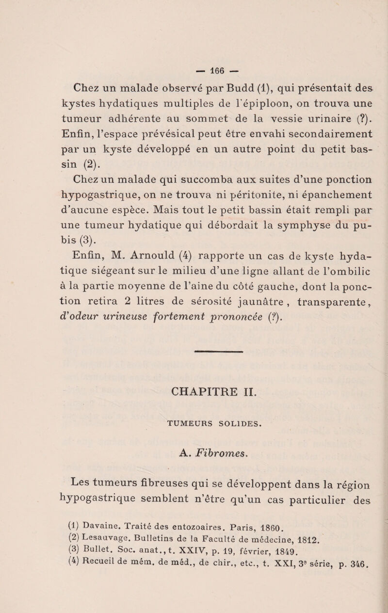 Chez un malade observé par Budd (1), qui présentait des kystes hydatiques multiples de l’épiploon, on trouva une tumeur adhérente au sommet de la vessie urinaire (?). Enfin, l’espace prévésical peut être envahi secondairement par un kyste développé en un autre point du petit bas¬ sin (2). Chez un malade qui succomba aux suites d’une ponction hypogastrique, on ne trouva ni péritonite, ni épanchement d’aucune espèce. Mais tout le petit bassin était rempli par une tumeur hydatique qui débordait la symphyse du pu¬ bis (3). Enfin, M. Arnould (4) rapporte un cas de kyste hyda¬ tique siégeant sur le milieu d’une ligne allant de l’ombilic à la partie moyenne de l’aine du côté gauche, dont la ponc¬ tion retira 2 litres de sérosité jaunâtre, transparente, d'odeur urineuse fortement prononcée {?). CHAPITRE IL TUMEURS SOLIDES. A. Fibromes. Les tumeurs fibreuses qui se développent dans la région hypogastrique semblent n’être qu’un cas particulier des (1) Davaine. Traité des entozoaires. Paris, 1860. (2) Lesauvage. Bulletins de la Faculté de médecine, 1812. (3) Bullet. Soc. anat.,t. XXIV, p. 19, février, 1849. (1 2 3 4) Recueil de mém. de méd., de chir., etc., t. XXI, 3S série, p. 346.