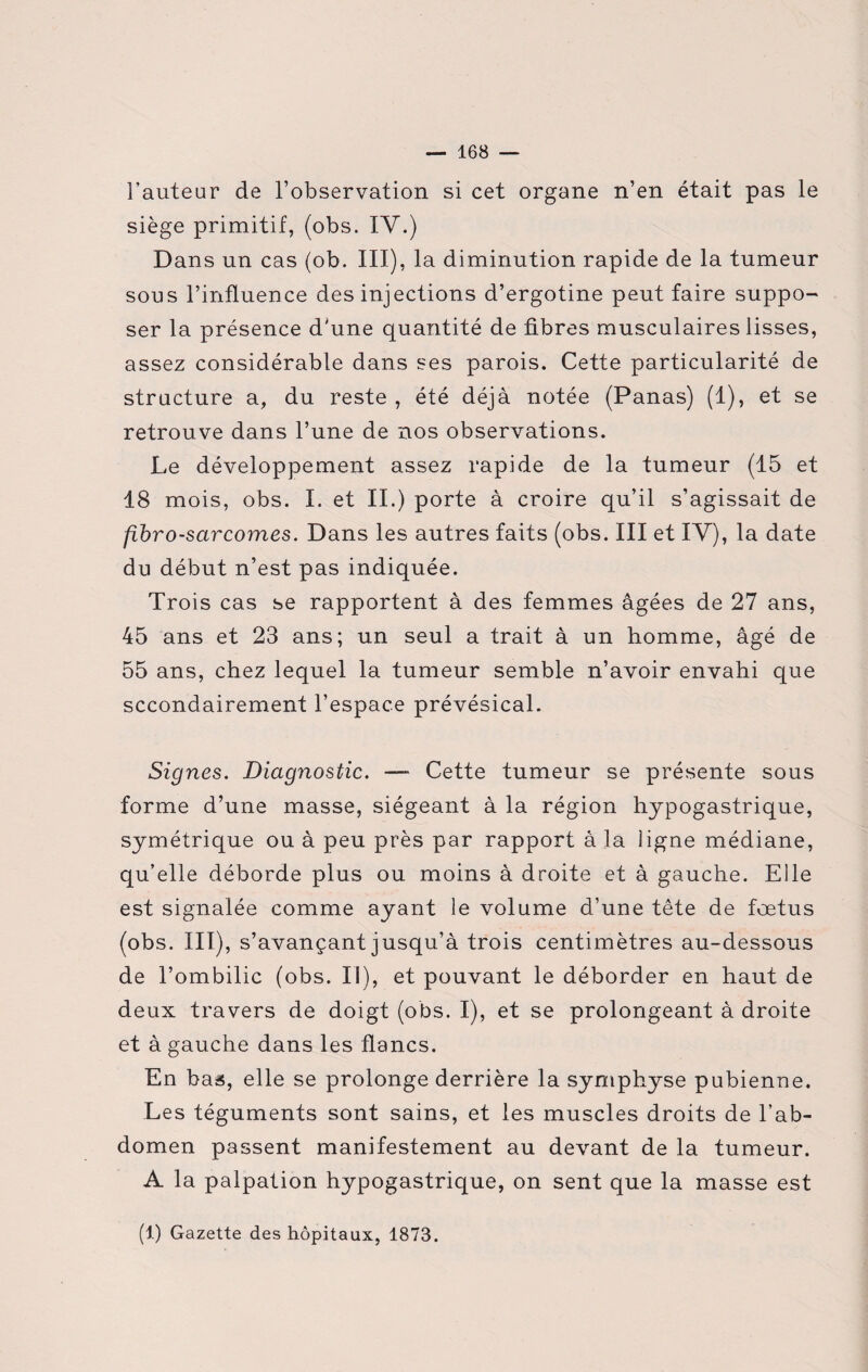 l’auteur de l’observation si cet organe n’en était pas le siège primitif, (obs. IV.) Dans un cas (ob. III), la diminution rapide de la tumeur sous l’influence des injections d’ergotine peut faire suppo¬ ser la présence d'une quantité de fibres musculaires lisses, assez considérable dans ses parois. Cette particularité de structure a, du reste , été déjà notée (Panas) (1), et se retrouve dans l’une de nos observations. Le développement assez rapide de la tumeur (15 et 18 mois, obs. I. et II.) porte à croire qu’il s’agissait de fibrosarcomes. Dans les autres faits (obs. III et IY), la date du début n’est pas indiquée. Trois cas se rapportent à des femmes âgées de 27 ans, 45 ans et 23 ans; un seul a trait à un homme, âgé de 55 ans, chez lequel la tumeur semble n’avoir envahi que secondairement l’espace prévésical. Signes. Diagnostic. — Cette tumeur se présente sous forme d’une masse, siégeant à la région hypogastrique, symétrique ou à peu près par rapport à la ligne médiane, qu’elle déborde plus ou moins à droite et à gauche. Elle est signalée comme ayant le volume d’une tête de foetus (obs. III), s’avançant jusqu’à trois centimètres au-dessous de l’ombilic (obs. Il), et pouvant le déborder en haut de deux travers de doigt (obs. I), et se prolongeant à droite et à gauche dans les flancs. En bas, elle se prolonge derrière la symphyse pubienne. Les téguments sont sains, et les muscles droits de l’ab¬ domen passent manifestement au devant de la tumeur. A la palpation hypogastrique, on sent que la masse est (1) Gazette des hôpitaux, 1873.