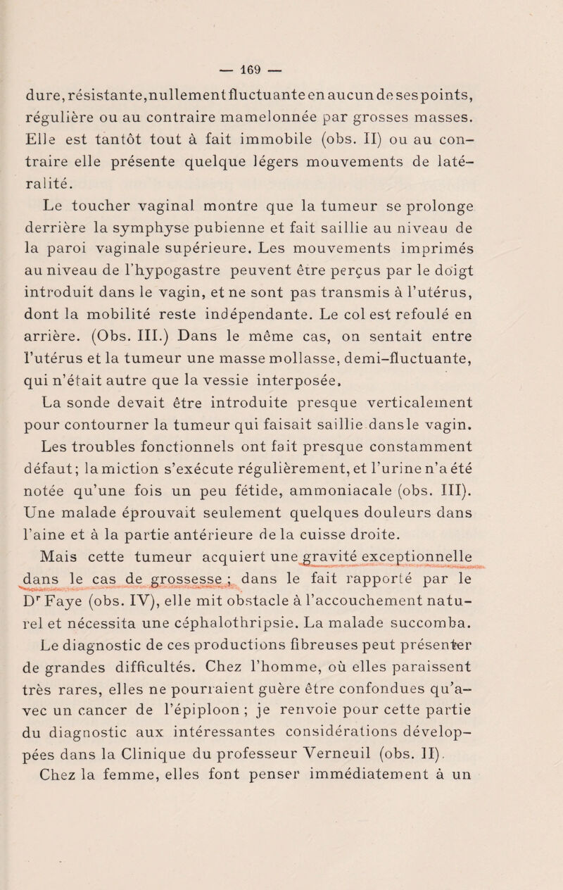 dure, résistante,nullement fluctuante en aucun de ses points, régulière ou au contraire mamelonnée par grosses masses. Elle est tantôt tout à fait immobile (obs. II) ou au con¬ traire elle présente quelque légers mouvements de laté¬ ralité. Le toucher vaginal montre que la tumeur se prolonge derrière la symphyse pubienne et fait saillie au niveau de la paroi vaginale supérieure. Les mouvements imprimés au niveau de l’hypogastre peuvent être perçus par le doigt introduit dans le vagin, et ne sont pas transmis à l’utérus, dont la mobilité reste indépendante. Le col est refoulé en arrière. (Obs. III.) Dans le même cas, on sentait entre l’utérus et la tumeur une masse mollasse, demi-fluctuante, qui n’était autre que la vessie interposée, La sonde devait être introduite presque verticalement pour contourner la tumeur qui faisait saillie dansle vagin. Les troubles fonctionnels ont fait presque constamment défaut; la miction s’exécute régulièrement, et l’urine n’a été notée qu’une fois un peu fétide, ammoniacale (obs. III). Une malade éprouvait seulement quelques douleurs dans l’aine et à la partie antérieure delà cuisse droite. Mais cette tumeur acquiert une gravité exceptionnelle dans le cas de grossesse ; dans le fait rapporté par le Dr Faye (obs. IV), elle mit obstacle à l’accouchement natu¬ rel et nécessita une céphalothripsie. La malade succomba. Le diagnostic de ces productions fibreuses peut présenter de grandes difficultés. Chez l’homme, où elles paraissent très rares, elles ne pourraient guère être confondues qu’a¬ vec un cancer de l’épiploon; je renvoie pour cette partie du diagnostic aux intéressantes considérations dévelop¬ pées dans la Clinique du professeur Yerneuil (obs. II), Chez la femme, elles font penser immédiatement à un
