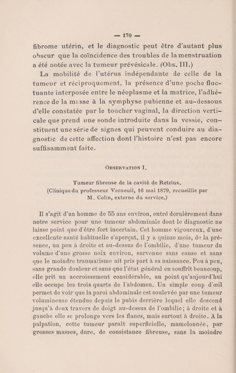 fibrome utérin, et le diagnostic peut être d’autant plus obscur que la coïncidence des troubles de la menstruation a été notée avec la tumeur prévésicale. (Obs. III.) La mobilité de l’utérus indépendante de celle de la tumeur et réciproquement, la présence d’une poche fluc¬ tuante interposée entre le néoplasme et la matrice, l’adhé¬ rence de la masse à la symphyse pubienne et au-dessous d’elle constatée parle toucher vaginal, la direction verti¬ cale que prend une sonde introduite dans la vessie, con¬ stituent une série de signes qui peuvent conduire au dia¬ gnostic de cette affection dont l’histoire n’est pas encore suffisamment faite. Observation I. Tumeur fibreuse de la cavité de Retzius. (Clinique du professeur Verneuil, 16 mai 1879, recueillie par M. Colin, externe du service.) Il s’agit d’un homme de 55 ans environ, entré dernièrement dans notre service pour une tumeur abdominale dont le diagnostic ne laisse point que d’être fort incertain. Cet homme vigoureux, d’une excellente santé habituelle s’aperçut, il y a quinze mois, de la pré¬ sence, un peu à droite et au-dessus de l’ombilic, d’une tumeur du volume d’une grosse noix environ, survenue sans cause et sans que le moindre traumatisme ait pris part à sa naissance. Peu à peu, sans grande douleur et sans que l’état général en souffrît beaucoup, elle prit un accroissement considérable, au point qu’aujourd’hui elle occupe les trois quarts de l’abdomen. Un simple coup d’œil permet de voir que la paroi abdominale est soulevée par une tumeur volumineuse étendue depuis le pubis derrière lequel elle descend jusqu’à deux travers de doigt au-dessus de l’ombilic; à droite et à gauche elle se prolonge vers les flancs, mais surtout à droite. A la palpation, cette tumeur paraît superficielle, mamelonnée, par grosses masses, dure, de consistance fibreuse, sans la moindre