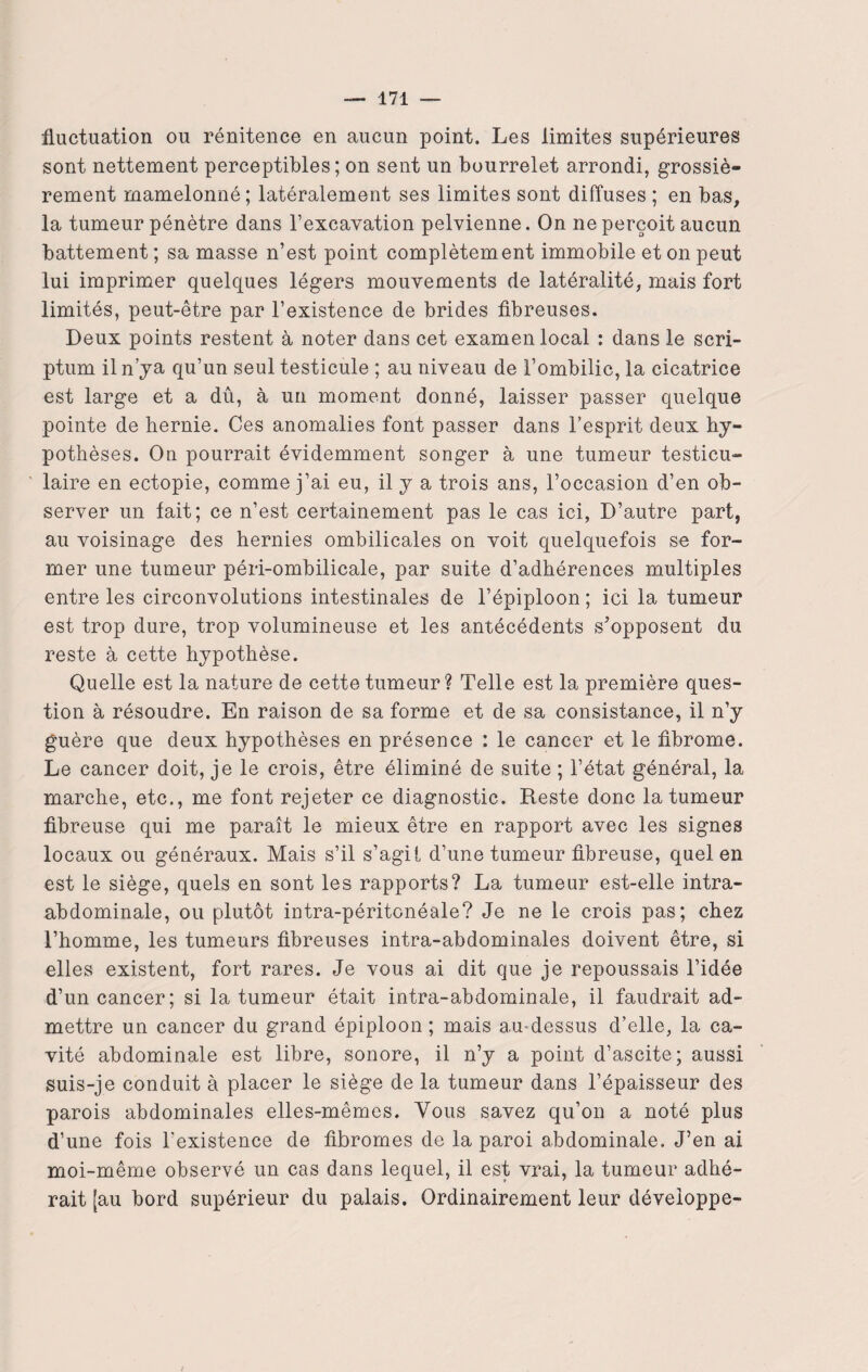 fluctuation ou rénitence en aucun point. Les limites supérieures sont nettement perceptibles; on sent un bourrelet arrondi, grossiè¬ rement mamelonné; latéralement ses limites sont diffuses ; en bas, la tumeur pénètre dans l’excavation pelvienne. On ne perçoit aucun battement; sa masse n’est point complètement immobile et on peut lui imprimer quelques légers mouvements de latéralité, mais fort limités, peut-être par l’existence de brides fibreuses. Deux points restent à noter dans cet examen local : dans le scri- ptum il n’ya qu’un seul testicule ; au niveau de l’ombilic, la cicatrice est large et a dû, à un moment donné, laisser passer quelque pointe de hernie. Ces anomalies font passer dans l’esprit deux hy¬ pothèses. On pourrait évidemment songer à une tumeur testicu¬ laire en ectopie, comme j’ai eu, il y a trois ans, l’occasion d’en ob¬ server un lait; ce n’est certainement pas le cas ici, D’autre part, au voisinage des hernies ombilicales on voit quelquefois se for¬ mer une tumeur péri-ombilicale, par suite d’adhérences multiples entre les circonvolutions intestinales de l’épiploon ; ici la tumeur est trop dure, trop volumineuse et les antécédents s’opposent du reste à cette hypothèse. Quelle est la nature de cette tumeur? Telle est la première ques¬ tion à résoudre. En raison de sa forme et de sa consistance, il n’y guère que deux hypothèses en présence : le cancer et le fibrome. Le cancer doit, je le crois, être éliminé de suite ; l’état général, la marche, etc., me font rejeter ce diagnostic. Reste donc la tumeur fibreuse qui me paraît le mieux être en rapport avec les signes locaux ou généraux. Mais s’il s’agit d’une tumeur fibreuse, quel en est le siège, quels en sont les rapports? La tumeur est-elle intra- abdominale, ou plutôt intra-péritonéale? Je ne le crois pas; chez l’homme, les tumeurs fibreuses intra-abdominales doivent être, si elles existent, fort rares. Je vous ai dit que je repoussais l’idée d’un cancer; si la tumeur était intra-abdominale, il faudrait ad¬ mettre un cancer du grand épiploon; mais amdessus d’elle, la ca¬ vité abdominale est libre, sonore, il n’y a point d’ascite; aussi suis-je conduit à placer le siège de la tumeur dans l’épaisseur des parois abdominales elles-mêmes. Vous savez qu’on a noté plus d’une fois l'existence de fibromes de la paroi abdominale. J’en ai moi-même observé un cas dans lequel, il est vrai, la tumeur adhé¬ rait [au bord supérieur du palais. Ordinairement leur développe-