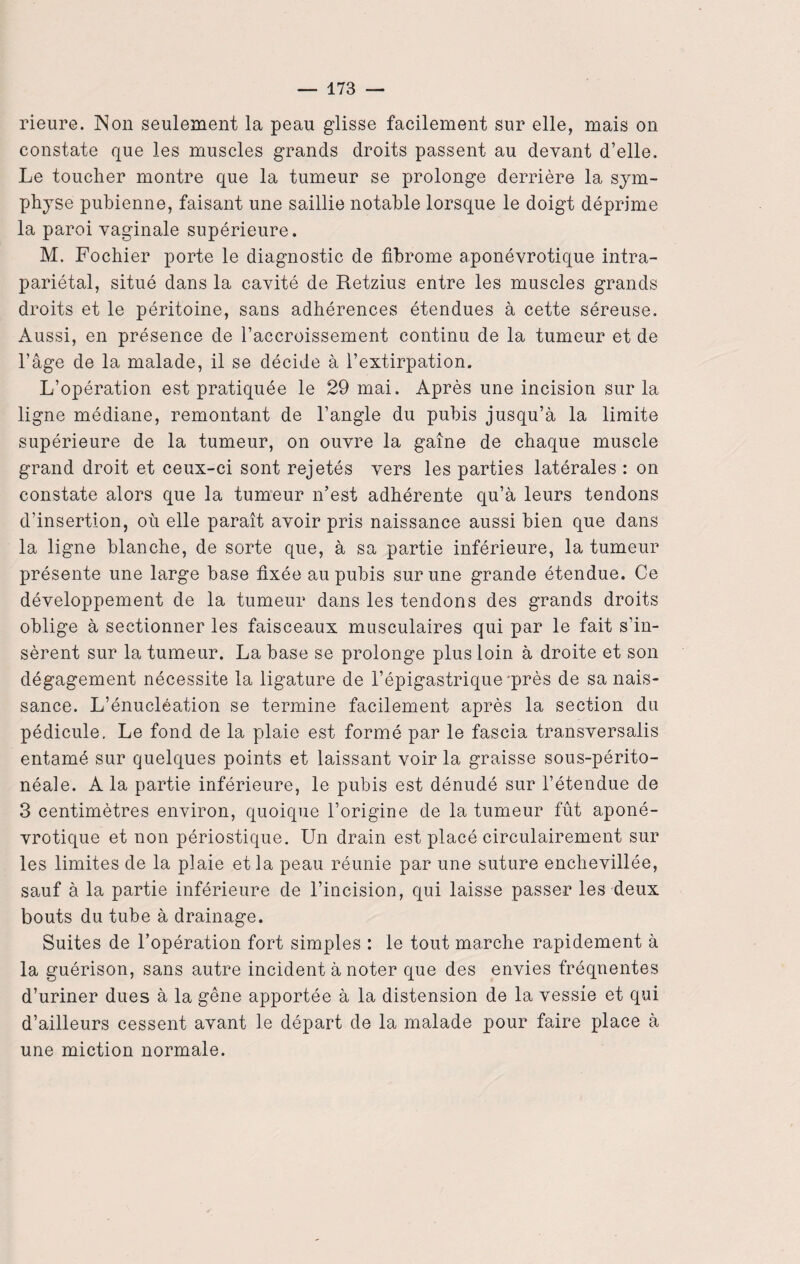 rieure. Non seulement la peau glisse facilement sur elle, mais on constate que les muscles grands droits passent au devant d’elle. Le toucher montre que la tumeur se prolonge derrière la sym¬ physe pubienne, faisant une saillie notable lorsque le doigt déprime la paroi vaginale supérieure. M. Fochier porte le diagnostic de fibrome aponévrotique intra- pariétal, situé dans la cavité de Retzius entre les muscles grands droits et le péritoine, sans adhérences étendues à cette séreuse. Aussi, en présence de l’accroissement continu de la tumeur et de l’âge de la malade, il se décide à l’extirpation. L’opération est pratiquée le 29 mai. Après une incision sur la ligne médiane, remontant de l’angle du pubis jusqu’à la limite supérieure de la tumeur, on ouvre la gaine de chaque muscle grand droit et ceux-ci sont rejetés vers les parties latérales : on constate alors que la tumeur n’est adhérente qu’à leurs tendons d’insertion, où elle paraît avoir pris naissance aussi bien que dans la ligne blanche, de sorte que, à sa partie inférieure, la tumeur présente une large base fixée au pubis sur une grande étendue. Ce développement de la tumeur dans les tendons des grands droits oblige à sectionner les faisceaux musculaires qui par le fait s’in¬ sèrent sur la tumeur. La base se prolonge plus loin à droite et son dégagement nécessite la ligature de l’épigastrique près de sa nais¬ sance. L’énucléation se termine facilement après la section du pédicule. Le fond de la plaie est formé par le fascia transversalis entamé sur quelques points et laissant voir la graisse sous-périto- néale. A la partie inférieure, le pubis est dénudé sur l’étendue de 3 centimètres environ, quoique l’origine de la tumeur fût aponé¬ vrotique et non périostique. Lin drain est placé circulairement sur les limites de la plaie et la peau réunie par une suture enchevillée, sauf à la partie inférieure de l’incision, qui laisse passer les deux bouts du tube à drainage. Suites de l’opération fort simples : le tout marche rapidement à la guérison, sans autre incident à noter que des envies fréquentes d’uriner dues à la gêne apportée à la distension de la vessie et qui d’ailleurs cessent avant le départ de la malade pour faire place à une miction normale.