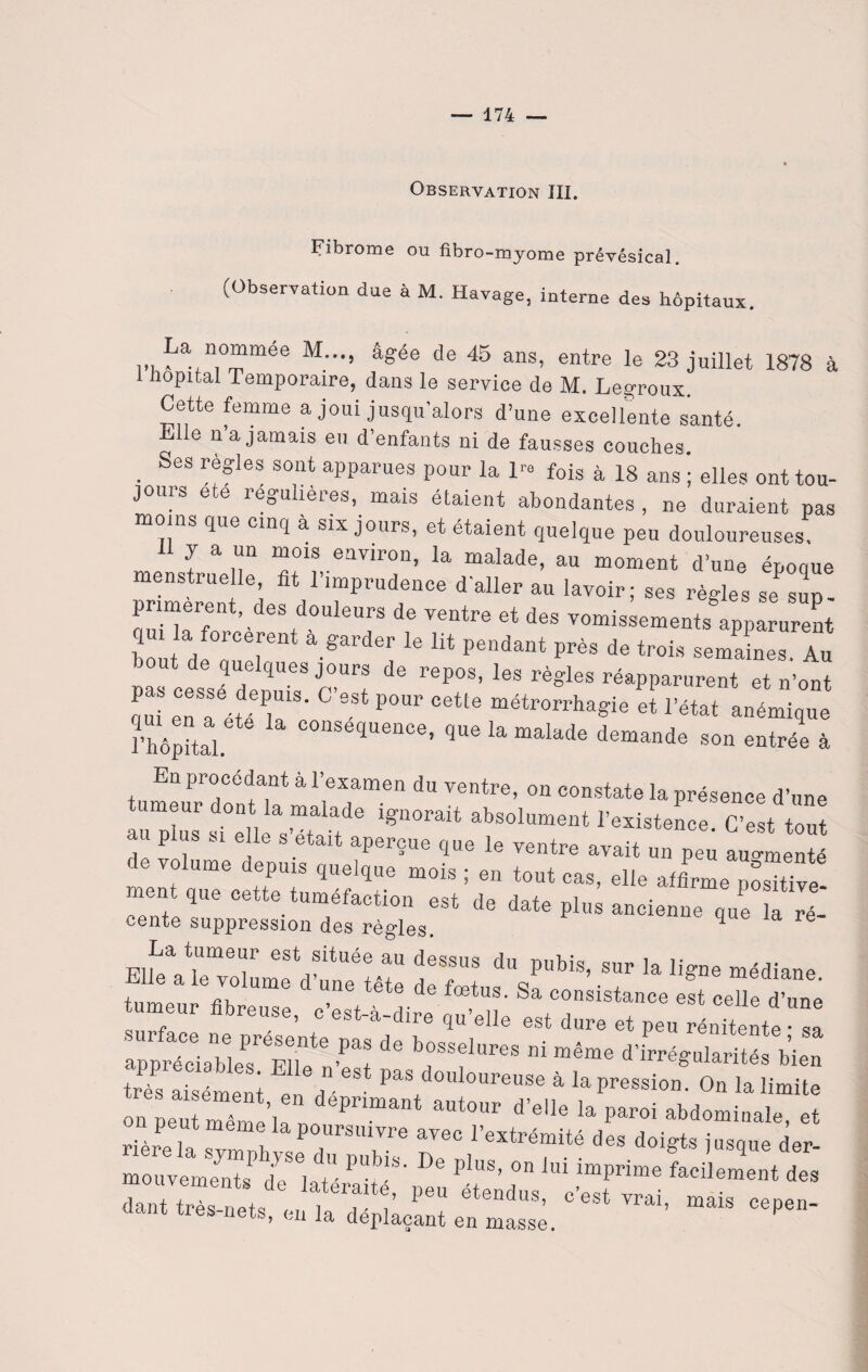 Observation III. Fibrome ou fibro-myome prévésical. (Observation due à M. Havage, interne des hôpitaux. La, n°mmée M..., âgée de 45 ans, entre le 23 juillet 1878 à 1 hôpital Temporaire, dans le service de M. Leg-roux. Cette femme a joui jusqu’alors d’une excellente santé. Elle n a jamais eu d’enfants ni de fausses couches. . SeS règIes sout aPParues pour la 1™ fois à 18 ans ; elles ont tou¬ jours ete régulières, mais étaient abondantes , ne duraient pas moins que cinq a six jours, et étaient quelque peu douloureuses. H y a un mois environ, la malade, au moment d’une épooue menstruelle, fit l’imprudence d'aller au lavoir; ses règles se sup¬ primèrent, des douleurs de ventre et des vomissements apparurent bout de aueient 4 *^ ^ “ P6ndant près de trois semaines. Au bout de quelques jours de repos, les règles réapparurent et n’ont qui eCnSaeétdé U18' ^ P0Ur métrorrha^ et l’état anémique rhôpital C0“Se,ïueilcei la malade demande son entrée à En procédant à l’examen du ventre, on constate la présence d’une au'plus sÎe^lfs’étÏif6 ign°rait abS°1Ument ^tence. C’est tout plus si elle s était aperçue que le ventre avait un peu augmenté de volume depuis quelque mois ; en tout cas, elle affirme3tive ment que cette tuméfaction est de date plus ancienne que a rT cente suppression des règles. 1 la re pi I tumei*1 est située au dessus du pubis, sur la ligne médiane Elle a le volume d nnp iaia a^ ci & louiane. fnmonr» nn , * * fœtus- Sa consistance est celle d’une umeur fibreuse, c’est-à-dire qu’elle est dure et peu rénitente'îa : rde brs:Iures ni mê- très aisément e a 6 PaS düuloureuse à la pression. On la limite on L“ me la aUt°Ur d’e'le la paroi finale, et mouvements de lat -1 •.’ ’ US’ 0n 111 lmPrime facilement des dant très nets f Tl’ ^ éteDdl,S’ °’est ™i, *ais cepen- 1 es liets’ <;u la déplaçant en masse.
