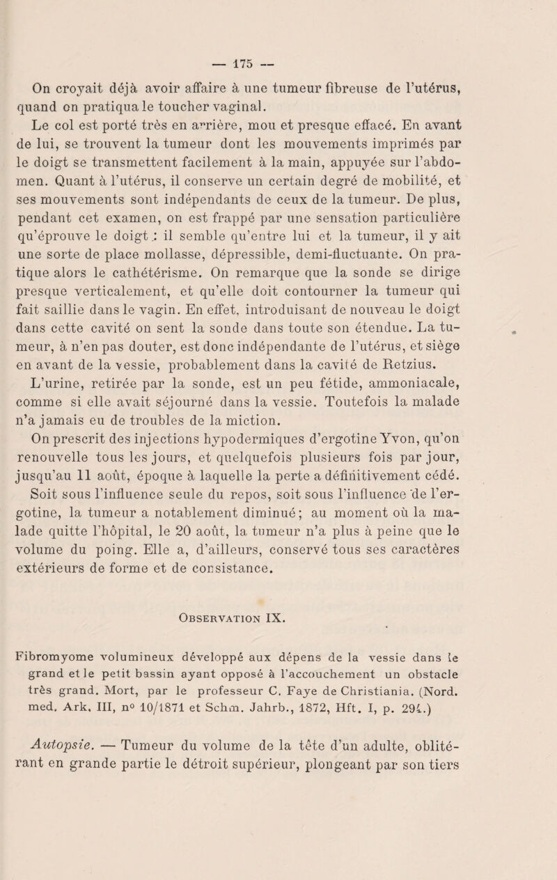 On croyait déjà avoir affaire à une tumeur fibreuse de l’utérus, quand on pratiqua le toucher vaginal. Le col est porté très en arrière, mou et presque effacé. En avant de lui, se trouvent la tumeur dont les mouvements imprimés par le doigt se transmettent facilement à la main, appuyée sur l’abdo¬ men. Quant à l’utérus, il conserve un certain degré de mobilité, et ses mouvements sont indépendants de ceux de la tumeur. De plus, pendant cet examen, on est frappé par une sensation particulière qu’éprouve le doigt.: il semble qu’entre lui et la tumeur, il y ait une sorte de place mollasse, dépressible, demi-ffuctuanie. On pra¬ tique alors le cathétérisme. On remarque que la sonde se dirige presque verticalement, et qu’elle doit contourner la tumeur qui fait saillie dans le vagin. En effet, introduisant de nouveau le doigt dans cette cavité on sent la sonde dans toute son étendue. La tu¬ meur, à n’en pas douter, est donc indépendante de l’utérus, et siège en avant de la vessie, probablement dans la cavité de Retzius. L’urine, retirée par la sonde, est un peu fétide, ammoniacale, comme si elle avait séjourné dans la vessie. Toutefois la malade n’a jamais eu de troubles de la miction. On prescrit des injections hypodermiques d’ergotine Yvon, qu’on renouvelle tous les jours, et quelquefois plusieurs fois par jour, jusqu’au 11 août, époque à laquelle la perte a définitivement cédé. Soit sous l’influence seule du repos, soit sous l’influence 'de l’er- gotine, la tumeur a notablement diminué; au moment où la ma¬ lade quitte l’hôpital, le 20 août, 1a, tumeur n’a plus à peine que le volume du poing. Elle a, d’ailleurs, conservé tous ses caractères extérieurs de forme et de consistance. Observation IX. Fibromyome volumineux développé aux dépens de la vessie dans le grand et le petit bassin ayant opposé à l’accouchement un obstacle très grand. Mort, par le professeur C. Faye de Christiania. (Nord, med. Ark, III, n° 10/1871 et Schm. Jahrb., 1872, Hft. I, p. 291.) Autopsie. — Tumeur du volume de la tête d’un adulte, oblité¬ rant en grande partie le détroit supérieur, plongeant par son tiers