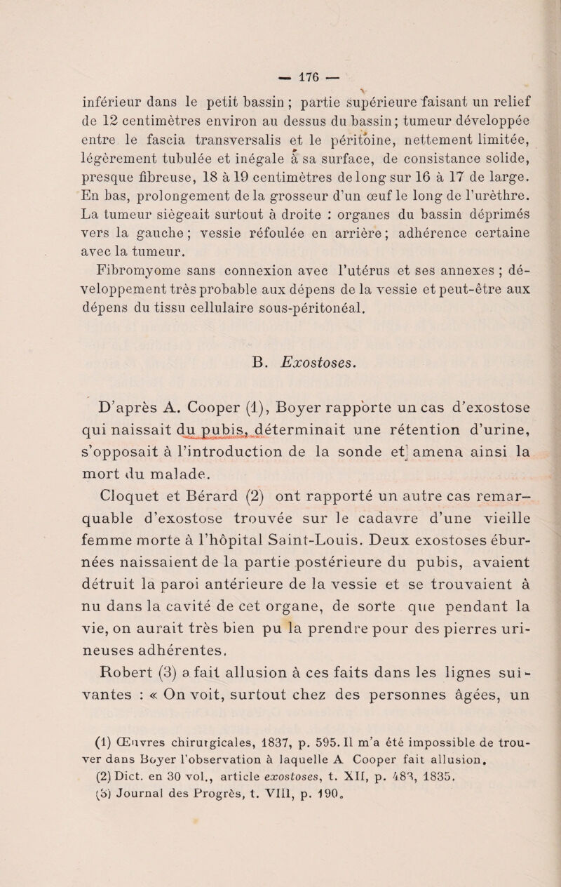 inférieur dans le petit bassin ; partie Supérieure faisant un relief de 12 centimètres environ au dessus du bassin; tumeur développée entre le fascia transversalis et le péritoine, nettement limitée, légèrement tubulée et inégale à sa surface, de consistance solide, presque fibreuse, 18 à 19 centimètres de long sur 16 à 17 de large. En bas, prolongement de la grosseur d’un oeuf le long de l’urèthre. La tumeur siégeait surtout à droite : organes du bassin déprimés vers la gauche ; vessie réfoulée en arrière ; adhérence certaine avec la tumeur. Fibromyome sans connexion avec l’utérus et ses annexes ; dé¬ veloppement très probable aux dépens delà vessie et peut-être aux dépens du tissu cellulaire sous-péritonéal. B. Exostoses. D’après A. Cooper (1), Boyer rapporte un cas d’exostose qui naissait du pubis, déterminait une rétention d’urine, s’opposait à l’introduction de la sonde etj amena ainsi la mort du malade. Cloquet et Bérard (2) ont rapporté un autre cas remar¬ quable d’exostose trouvée sur le cadavre d’une vieille femme morte à l’hôpital Saint-Louis. Deux exostoses ébur- nées naissaient de la partie postérieure du pubis, avaient détruit la paroi antérieure de la vessie et se trouvaient à nu dans la cavité de cet organe, de sorte que pendant la vie, on aurait très bien pu la prendre pour des pierres uri- neuses adhérentes. Robert (3) a fait allusion à ces faits dans les lignes sui¬ vantes : « On voit, surtout chez des personnes âgées, un (1) Œuvres chirurgicales, 1837, p. 595.11 m’a été impossible de trou¬ ver dans Boyer l’observation à laquelle A Cooper fait allusion. (2) Dict. en 30 vol., article exostoses, t. XII, p. 483, 1835. ^3) Journal des Progrès, t. Vlil, p. 190»