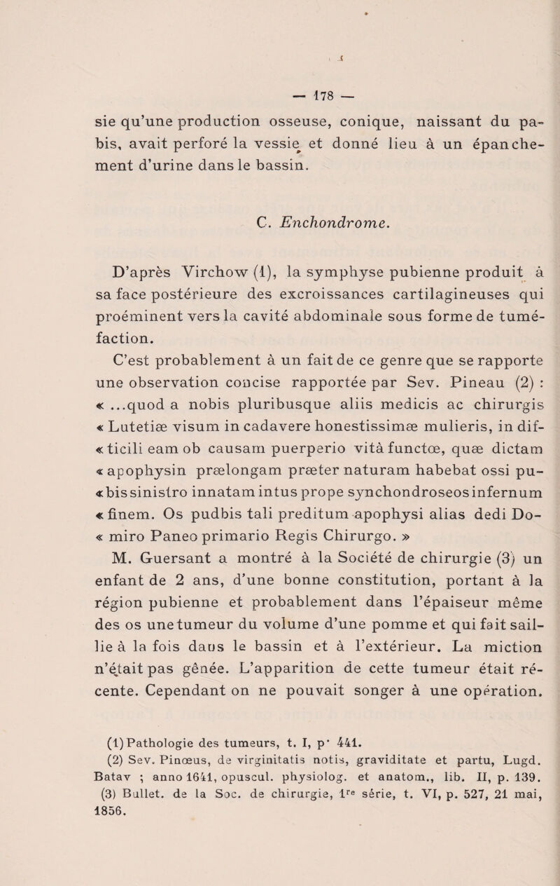-5 — 178 — sie qu’une production osseuse, conique, naissant du pa- bis, avait perforé la vessie^ et donné lieu à un épanche- ment d’urine dans le bassin. C. Enchondrome. D’après Virchow (1), la symphyse pubienne produit à sa face postérieure des excroissances cartilagineuses qui proéminent vers la cavité abdominale sous forme de tumé¬ faction. C’est probablement à un fait de ce genre que se rapporte une observation concise rapportée par Sev. Pineau (2) : « ...quod a nobis pluribusque aliis medicis ac chirurgis « Lutetiæ visum in cadavere honestissimæ mulieris, in dif- «ticilieamob causarn puerperio vitàfunctœ, quæ dictam «apophysin prœlongam præter naturam habebat ossi pu- «bissinistro innatam intus prope synchondroseosinfernum «finem. Os pudbis tali preditum apophysi alias dedi Do- « miro Paneo primario Regis Chirurgo. » M. Guersant a montré à la Société de chirurgie (3) un enfant de 2 ans, d’une bonne constitution, portant à la région pubienne et probablement dans l’épaiseur même des os une tumeur du volume d’une pomme et qui fait sail¬ lie à la fois dans le bassin et à l’extérieur. La miction n’é,tait pas gênée. L’apparition de cette tumeur était ré¬ cente. Cependant on ne pouvait songer à une opération. (1) Pathologie des tumeurs, t. I, p' 441. (2) Sev. Piuoeus, de virginitatis notis, graviditate et partu, Lugd. Batav ; anno 1641, opuscul. physiolog. et aaatom., lib. II, p. 139. (3) Bullet. de La Soc. de chirurgie, lre série, t. VI, p. 527, 21 mai, 1856.