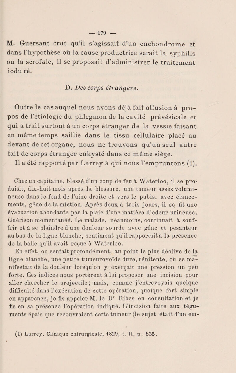 M. Guersant crut qu’il s’agissait d’un enchondrome et dans l’hypothèse où la cause productrice serait la syphilis ou la scrofule, il se proposait d’administrer le traitement iodu ré. D. Des corps étrangers. Outre le cas auquel nous avons déjà fait allusion à pro¬ pos de l’étiologie du phlegmon de la cavité prévésicale et qui a trait surtout à un corps étranger de la vessie faisant en même temps saillie dans le tissu cellulaire placé au devant de cet organe, nous ne trouvons qu’un seul autre fait de corps étranger enkysté dans ce même siège. Il a été rapporté par Larrey à qui nous l’empruntons (1). Chez an capitaine, blessé d’un coup de feu à Waterloo, il se pro» duisit, dix-huit mois après la blessure, une tumeur assez volumi¬ neuse dans ie fond de l’aine droite et vers le pubis, avec élance¬ ments, gêne de la miction. Après deux à trois jours, il se fit une évacuation abondante par la plaie d’une matière d’odeur urineuse. G-uérison momentanéé. Le malade, néanmoins, continuait à souf¬ frir et à se plaindre d’une douleur sourde avec gêne et pesanteur au bas de la ligne blanche, sentiment qu’il rapportait à la présence de la balle qu’il avait reçue à Waterloo. En effet, on sentait profondément, au point le plus déclive de la ..W3&9 ligne blanche, une petite tumeurovoïde dure, rénitente, où se ma¬ nifestait de la douleur lorsqu’on y exerçait une pression un peu forte. Ces indices nous portèrent à lui proposer une incision pour aller chercher le projectile; mais, comme j’entrevoyais quelque difficulté dans l’exécution de cette opération, quoique fort simple en apparence, je fis appeler M. le Dr Ribes en consultation et je fis en sa présence l’opération indiqué. L’incision faite aux tégu¬ ments épais que recouvraient cette tumeur (le sujet était d’un em- « (1) Larrey. Clinique chirurgicale, 1829, t. II, p, 535.