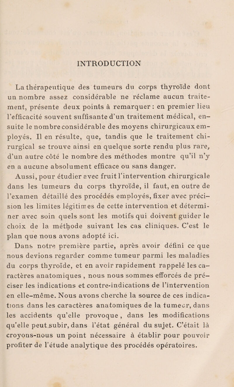 INTRODUCTION La thérapeutique des tumeurs du corps thyroïde dont un nombre assez considérable ne réclame aucun traite¬ ment, présente deux points à remarquer : en premier lieu l’efficacité souvent suffisante d’un traitement médical, en¬ suite le nombre considérable des moyens chirurgicaux em¬ ployés. Il en résulte, que, tandis que le traitement chi¬ rurgical se trouve ainsi en quelque sorte rendu plus rare, d’un autre côté le nombre des méthodes montre qu’il n’y en a aucune absolument efficace ou sans danger. Aussi, pour étudier avec fruit l’intervention chirurgicale dans les tumeurs du corps thyroïde, il faut, en outre de l’examen détaillé des procédés employés, fixer avec préci¬ sion les limites légitimes de cette intervention et détermi¬ ner avec soin quels sont les motifs qui doivent guider le choix de la méthode suivant les cas cliniques. C’est le plan que nous avons adopté ici. Dans notre première partie, après avoir défini ce que nous devions regarder comme tumeur parmi les maladies du corps thyroïde, et en avoir rapidement rappelé les ca¬ ractères anatomiques , nous nous sommes efforcés de pré¬ ciser les indications et contre-indications de l’intervention en elle-même. Nous avons cherché la source de ces indica¬ tions dans les caractères anatomiques de la tumeur, dans les accidents qu’elle provoque , dans les modifications qu’elle peut subir, dans l’état général du sujet. C’était là croyons-nous un point nécessaire à établir pour pouvoir profiter de l’étude analytique des procédés opératoires.