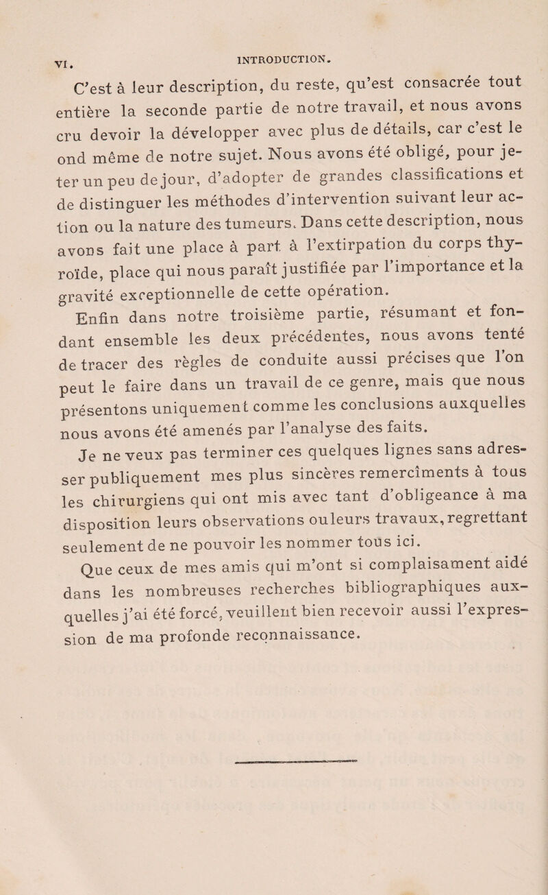 C'est à leur description, du reste, qu’est consacrée tout entière la seconde partie de notre travail, et nous avons cru devoir la développer avec plus de détails, car c’est le ond même de notre sujet. Nous avons été obligé, pour je¬ ter un peu de jour, d’adopter de grandes classifications et de distinguer les méthodes d’intervention suivant leur ac¬ tion ou la nature des tumeurs. Dans cette description, nous avons fait une place à part à l’extirpation du corps thy¬ roïde, place qui nous paraît justifiée par l’importance et la gravité exceptionnelle de cette opération. Enfin dans notre troisième partie, résumant et fon¬ dant ensemble les deux précédentes, nous avons tenté de tracer des règles de conduite aussi précises que l’on peut le faire dans un travail de ce genre, mais que nous présentons uniquement comme les conclusions auxquelles nous avons été amenés par l’analyse des faits. Je neveux pas terminer ces quelques lignes sans adres» ser publiquement mes plus sincères remercîments à tous les chirurgiens qui ont mis avec tant d obligeance à ma disposition leurs observations ouleurs travaux,regrettant seulement de ne pouvoir les nommer tous ici. Que ceux de mes amis qui m ont si complaisament aide dans les nombreuses recherches bibliographiques aux¬ quelles j’ai été forcé, veuillent bien recevoir aussi l’expres¬ sion de ma profonde reconnaissance.