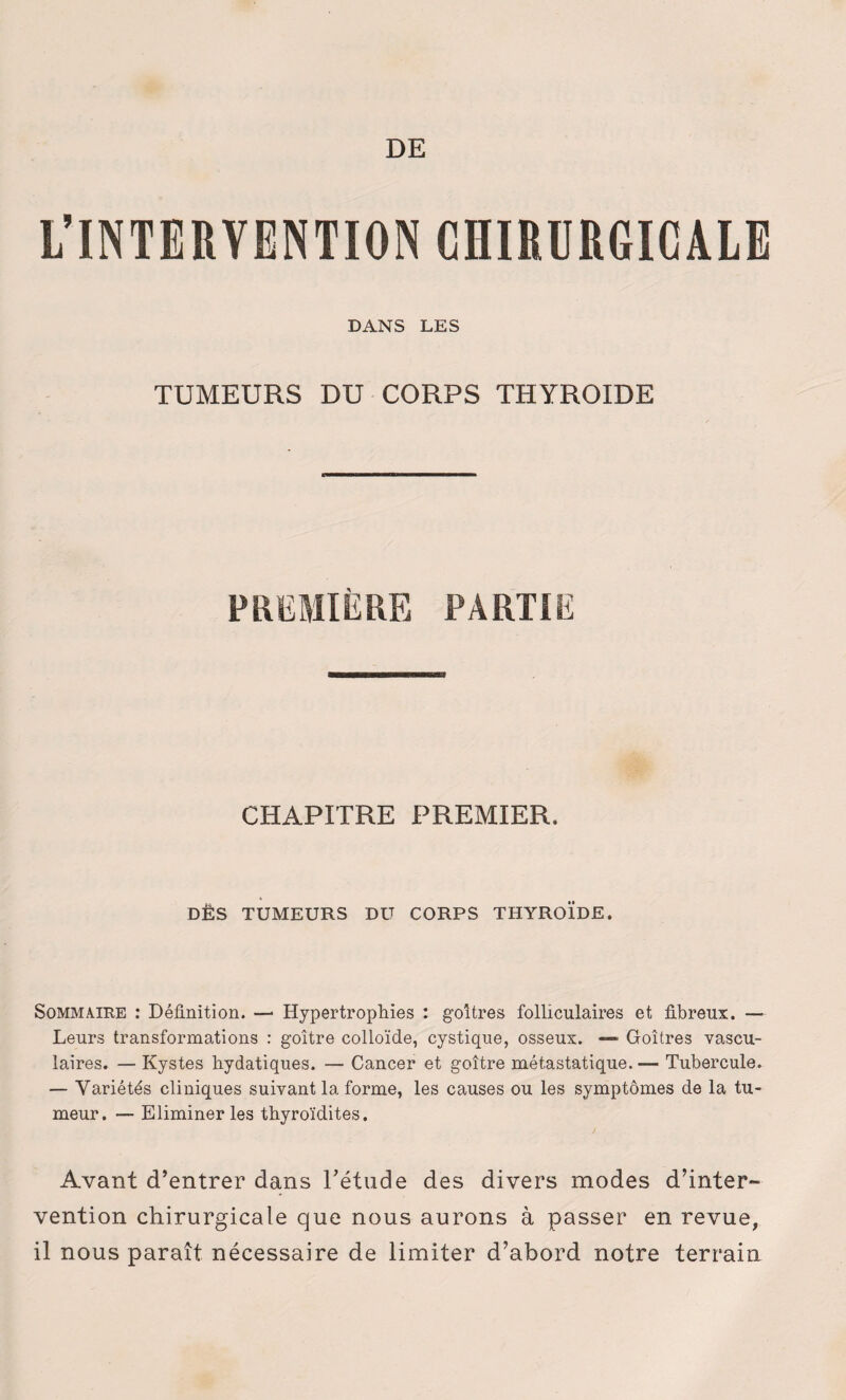 DE L’INTERVENTION CHIRURGICALE DANS LES TUMEURS DU CORPS THYROÏDE CHAPITRE PREMIER. DÈS TUMEURS DU CORPS THYROÏDE. Sommaire : Définition. — Hypertrophies : goitres folliculaires et fibreux. — Leurs transformations : goitre colloïde, cystique, osseux. —» Goitres vascu¬ laires. — Kystes hydatiques. — Cancer et goitre métastatique. — Tubercule. — Variétés cliniques suivant la forme, les causes ou les symptômes de la tu¬ meur. — Eliminer les thyroïdites. Avant d’entrer dans l’étude des divers modes d’inter¬ vention chirurgicale que nous aurons à passer en revue, il nous paraît nécessaire de limiter d’abord notre terrain