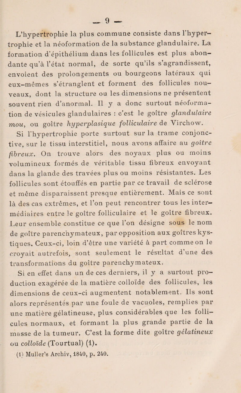 L’hypertrophie la plus commune consiste dans l’hyper¬ trophie et la néoformation de la substance glandulaire. La formation d’épithélium dans les follicules est plus abon¬ dante qu’à l’état normal, de sorte qu’ils s’agrandissent, envoient des prolongements ou bourgeons latéraux qui eux-mêmes s’étranglent et forment des follicules nou¬ veaux, dont la structure ou. les dimensions ne présentent souvent rien d’anormal. Il y a donc surtout néoforma¬ tion de vésicules glandulaires : c’est le goitre glandulaire mou, ou goitre hyperplasique folliculaire de Yirchow. Si l’hypertrophie porte surtout sur la trame conjonc¬ tive, sur le tissu interstitiel, nous avons affaire au goitre fibreux. On trouve alors des noyaux plus ou moins volumineux formés de véritable tissu fibreux envoyant dans la glande des travées plus ou moins résistantes. Les follicules sont étouffés en partie par ce travail de sclérose et même disparaissent presque entièrement. Mais ce sont là des cas extrêmes, et l’on peut rencontrer tous les inter¬ médiaires entre le goitre folliculaire et le goitre fibreux. Leur ensemble constitue ce que l’on désigne sous le nom de goitre parenchymateux, par opposition aux goitres kys¬ tiques. Ceux-ci, loin d’être une variété à part comme on le croyait autrefois, sont seulement le résultat d’une des transformations du goitre parenchymateux. Si en effet dans un de ces derniers, il y a surtout pro¬ duction exagérée de la matière colloïde des follicules, les dimensions de ceux-ci augmentent notablement. Ils sont alors représentés par une foule de vacuoles, remplies par une matière gélatineuse, plus considérables que les folli¬ cules normaux, et formant la plus grande partie de la masse de la tumeur. C’est la forme dite goitre gélatineux ou colloïde (Tourtual) (1). (1) Muller’s Archiv, 1840, p. 240.