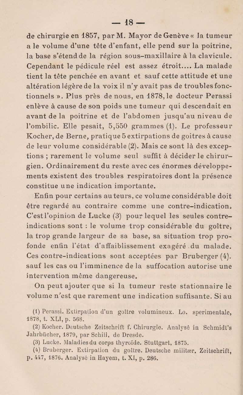 de chirurgie en 1857, par M. Mayor de Genève « la tumeur a le volume d’une tête d’enfant, elle pend sur la poitrine, la base s^étend de la région sous-maxillaire à la clavicule. Cependant le pédicule réel est assez étroit.... La malade tient la tête penchée en avant et sauf cette attitude et une altération légère de la voix il n’y avait pas de troubles fonc¬ tionnels ». Plus près de nous, en 1878,1e docteur Perassi enlève à cause de son poids une tumeur qui descendait en avant de la poitrine et de l’abdomen jusqu’au niveau de l’ombilic. Elle pesait, 5,550 grammes (1). Le professeur Kocher, de Berne, pratique 5 extirpations de goitres à cause de leur volume considérable (2). Mais ce sont là des excep¬ tions ; rarement le volume seul suffit à décider le chirur¬ gien. Ordinairement du reste avec ces énormes développe¬ ments existent des troubles respiratoires dont la présence constitue une indication importante. Enfin pour certains auteurs, ce volume considérable doit être regardé au contraire comme une contre-indicatione C’estl’opinion de Lucke (3) pour lequel les seules contre- indications sont : le volume trop considérable du goitre, la trop grande largeur de sa base, sa situation trop pro¬ fonde enfin l’état d’affaiblissement exagéré.du malade. Ces contre-indications sont acceptées par Bruberger (4). sauf les cas ou l’imminence de la suffocation autorise une intervention même dangereuse. On peut ajouter que si la tumeur reste stationnaire le volume n’est que rarement une indication suffisante. Si au (1) Perassi. Extirpation d’un goitre volumineux. Lo. sperimentale, 1878, t. XLI, p. 568. (2) Kocher. Deutsche Zeitschrift f. Chirurgie. Analysé in Schmidt’s Jahrbücher, 1879, par Schill, de Dresde. (3) Lucke. Maladies du corps thyroïde. Stuttgart, 1875. (4) Bruberger. Extirpation du goitre. Deutsche militær. Zeitschrift, p. 447, 1876. Analysé in Hayem, t. XI, p. 286.