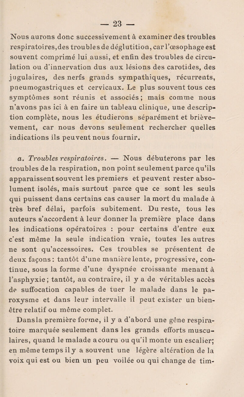 Nous aurons donc successivement à examiner des troubles respiratoires,des troubles de déglutition, car l'oesophage est souvent comprimé lui aussi, et enfin des troubles de circu¬ lation ou d’innervation dus aux lésions des carotides, des jugulaires, des nerfs grands sympathiques, récurrents, pneumogastriques et cervicaux. Le plus souvent tous ces symptômes sont réunis et associés; mais comme nous n’avons pas ici à en faire un tableau clinique, une descrip¬ tion complète, nous les étudierons séparément et briève- vement, car nous devons seulement rechercher quelles indications ils peuvent nous fournir. a. Troubles respiratoires. — Nous débuterons par les troubles de la respiration, non point seulement parce qu’ils apparaissent souvent les premiers et peuvent rester abso¬ lument isolés, mais surtout parce que ce sont les seuls qui puissent dans certains cas causer la mort du malade à très bref délai, parfois subitement. Du reste, tous les auteurs s’accordent à leur donner la première place dans les indications opératoires : pour certains d’entre eux c’est même la seule indication vraie, toutes les autres ne sont qu’accessoires. Ces troubles se présentent de deux façons: tantôt d’une manière lente, progressive, con¬ tinue, sous la forme d’une dyspnée croissante menant à l’asphyxie; tantôt, au contraire, il y a de véritables accès de suffocation capables de tuer le malade dans le pa¬ roxysme et dans leur intervalle il peut exister un bien- être relatif ou même complet. Dans la première forme, il y a d’abord une gêne respira¬ toire marquée seulement dans les grands efforts muscu¬ laires, quand le malade acouru ou qu’il monte un escalier; en même temps ily a souvent une légère altération de la voix qui est ou bien un peu voilée ou qui change de tim-