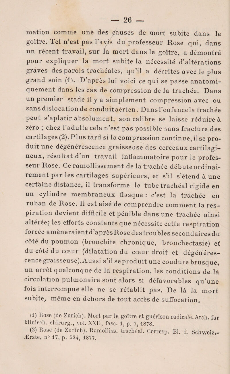 mation comme une des pauses de mort subite dans le goitre. Tel n’est pas bavis du professeur Rose qui, dans un récent travail, sur ïa mort dans le goitre, a démontré pour expliquer la mort subite la nécessité d’altérations graves des parois trachéales, qu’il a décrites avec le plus grand soin (1). D’après lui voici ce qui se passe anatomi¬ quement dans les cas de compression de la trachée. Dans un premier stade il y a simplement compression avec ou sans dislocation de conduitaérien. Dansl’enfancela trachée peut s’aplatir absolument, son calibre se laisse réduire à zéro ; chez l’adulte cela n’est pas possible sans fracture des cartilages (2). Plus tard si la compression continue, il se pro¬ duit une dégénérescence graisseuse des cerceaux cartilagi¬ neux, résultat d’un travail inflammatoire pour le profes¬ seur Rose. Ce ramollissement de la trachée débute ordinai¬ rement par les cartilages supérieurs, et s’il s’étend à une certaine distance, il transforme le tube trachéal rigide en un cylindre membraneux flasque : c’est la trachée en ruban de Rose. Il est aisé de comprendre comment la res¬ piration devient difficile et pénible dans une trachée ainsi altérée; les efforts constants que nécessite cette respiration forcée amèneraientd’aprèsRose destroubles secondairesdu côté du poumon (bronchite chronique, bronchectasie) et du coté du coeur (dilatation du coeur droit et dégénéres¬ cence graisseuse). Aussi s’il se produit une coudure brusque, un arrêt quelconque de la respiration, les conditions de la circulation pulmonaire sont alors si défavorables qu’une fois interrompue elle ne se rétablit pas. De là la mort subite, même en dehors de tout accès de suffocation. (1) Rose (de Zurich). Mort par le goitre et guérison radicale. Arch. fur klinisch. chirurg., vol. XXII, fasc. 1, p. 7, 1878. (2) Rose (de Zurich). Ramolliss. trachéal. Corresp. Bl. f. Schweiz.- Ærzte, n° 17, p. 524, 1877.
