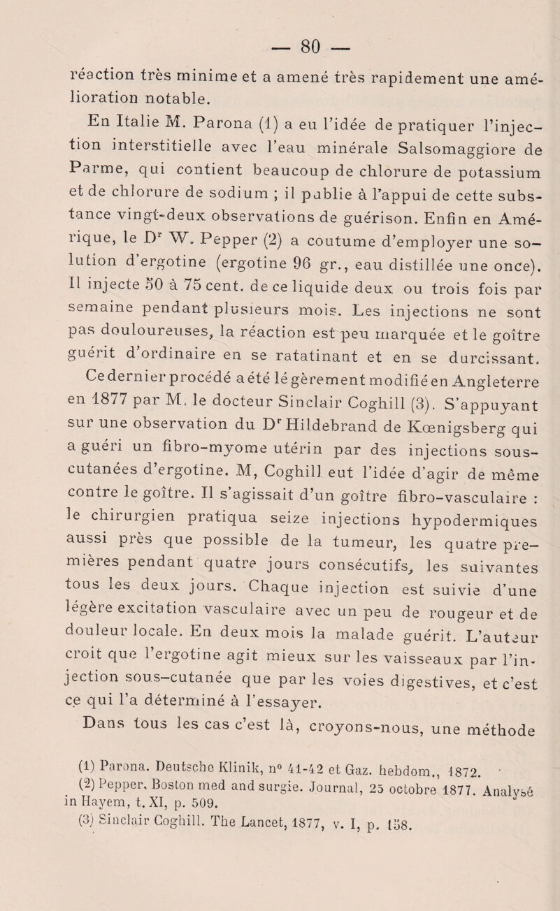 réaction très minime et a amené très rapidement une amé¬ lioration notable. En Italie M. Parona (1) a eu l’idée de pratiquer l’injec¬ tion interstitielle avec l’eau minérale Salsomaggiore de Parme, qui contient beaucoup de chlorure de potassium et de chlorure de sodium ; il publie à l’appui de cette subs¬ tance vingt-deux observations de guérison. Enfin en Àmé- îique, le D1 2 3 W. Pepper (2) a coutume d’employer une so¬ lution d ergotine (ergotine 96 gr., eau distillée une once). 11 injecte 60 à 75 cent, de ce liquide deux ou trois fois par semaine pendant plusieurs mois. Les injections ne sont pas douloureuses, la réaction est peu marquée et le goitre guérit d ordinaire en se ratatinant et en se durcissant. Cedernier procédé a été légèrement modifiéen Angleterre en 1877 par 3Vt, le docteur Sinclair Coghill (3). S'appuyant sur une observation du DrHildebrand de Kœnigsberg qui aguéii un fibro-myome utérin par des injections sous- cutanées d’ergotine. M, Coghill eut l’idée d’agir de même contre le goitre. Il s agissait d’un goitre fibro-vasculaire : le chirurgien pratiqua seize injections hypodermiques aussi pi ès que possible de la tumeur, les quatre pre¬ mières pendant quatre jours consécutifs, les suivantes tous les cieux jours. Chaque injection est suivie d’une légère excitation vasculaire avec un peu de rougeur et de douleur locale. En deux mois la malade guérit. L’auteur croit que 1 ergotine agit mieux sur les vaisseaux par l’in¬ jection sous—cutanée que par les voies digestives, et c’est ce qui l’a déterminé à l’essayer. Dans tous les cas c’est là, croyons-nous, une méthode (1) Parona. Deutsche Klinik, n° 41-42 et Gaz. hebdom., 1872. ' (2) Pepper, Boston med and surgie. Journal, 25 octobre 1877. Analysé in Hayem, t. XI, p. 509. (3) Sinclair Coghill. The Lancet, 1877, v. I, p. 158.