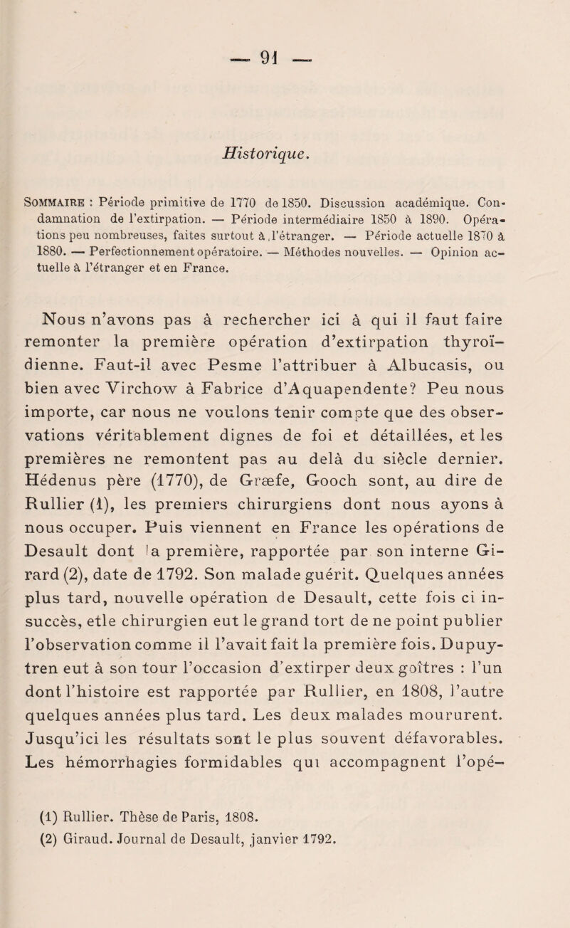 Historique. Sommaire : Période primitive de 1770 de 1850. Discussion académique. Con¬ damnation de l’extirpation. — Période intermédiaire 1850 à 1890. Opéra¬ tions peu nombreuses, faites surtout à,l’étranger. — Période actuelle 1870 à 1880. — Perfectionnement opératoire. — Méthodes nouvelles. — Opinion ac¬ tuelle à l’étranger et en France. Nous n’avons pas à rechercher ici à qui il faut faire remonter la première opération d’extirpation thyroï¬ dienne. Faut-il avec Pesme l’attribuer à Albucasis, ou bien avec Virchow à Fabrice d’Aquapendente? Peu nous importe, car nous ne voulons tenir compte que des obser¬ vations véritablement dignes de foi et détaillées, et les premières ne remontent pas au delà du siècle dernier. Hédenus père (1770), de Græfe, Gooch sont, au dire de Rullier (1), les premiers chirurgiens dont nous ayons à nous occuper. Puis viennent en France les opérations de Desault dont !a première, rapportée par son interne Gi¬ rard (2), date de 1792. Son malade guérit. Quelques années plus tard, nouvelle opération de Desault, cette fois ci in¬ succès, elle chirurgien eut le grand tort de ne point publier l’observation comme il l’avait fait la première fois. Dupuy- tren eut à son tour l’occasion d’extirper deux goitres : l’un dont l’histoire est rapportée par Rullier, en 1808, l’autre quelques années plus tard. Les deux malades moururent. Jusqu’ici les résultats sont le plus souvent défavorables. Les hémorrhagies formidables qui accompagnent l’opé- (1) Rullier. Thèse de Paris, 1808. (2) Giraud. Journal de Desault, janvier 1792.