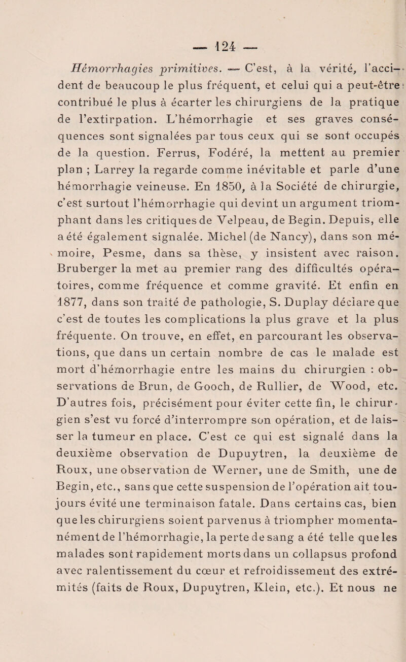 Hémorrhagies primitives. — C’est, à la vérité, l’acci¬ dent de beaucoup le plus fréquent, et celui qui a peut-être contribué le plus à écarter les chirurgiens de la pratique de l’extirpation. L’hémorrhagie et ses graves consé¬ quences sont signalées par tous ceux qui se sont occupés de la question. Ferrus, Fodéré, la mettent au premier plan ; Larrey la regarde comme inévitable et parle d’une hémorrhagie veineuse. En 1850, à la Société de chirurgie, c’est surtout l’hémorrhagie qui devint un argument triom¬ phant dans les critiquesde Velpeau, de Begin. Depuis, elle a été également signalée. Michel (de Nancy), dans son mé- ' moire, Pesme, dans sa thèse, y insistent avec raison. Bruberger la met au premier rang des difficultés opéra¬ toires, comme fréquence et comme gravité. Et enfin en 1877, dans son traité de pathologie, S. Duplay déclare que c’est de toutes les complications la plus grave et la plus fréquente. On trouve, en effet, en parcourant les observa¬ tions, que dans un certain nombre de cas le malade est mort d’hémorrhagie entre les mains du chirurgien : ob¬ servations de Brun, de Gooch, de Rullier, de Wood, etc. D’autres fois, précisément pour éviter cette fin, le chirur¬ gien s’est vu forcé d’interrompre son opération, et de lais¬ ser la tumeur en place. C’est ce qui est signalé dans la deuxième observation de Dupuytren, la deuxième de Roux, une observation de Werner, une de Smith, une de Begin, etc., sans que cette suspension de l’opération ait tou¬ jours évité une terminaison fatale. Dans certains cas, bien que les chirurgiens soient parvenus à triompher momenta¬ nément de l’hémorrhagie, la perte de sang a été telle que les malades sont rapidement morts dans un collapsus profond avec ralentissement du cœur et refroidissement des extré¬ mités (faits de Roux, Dupuytren, Klein, etc.). Et nous ne