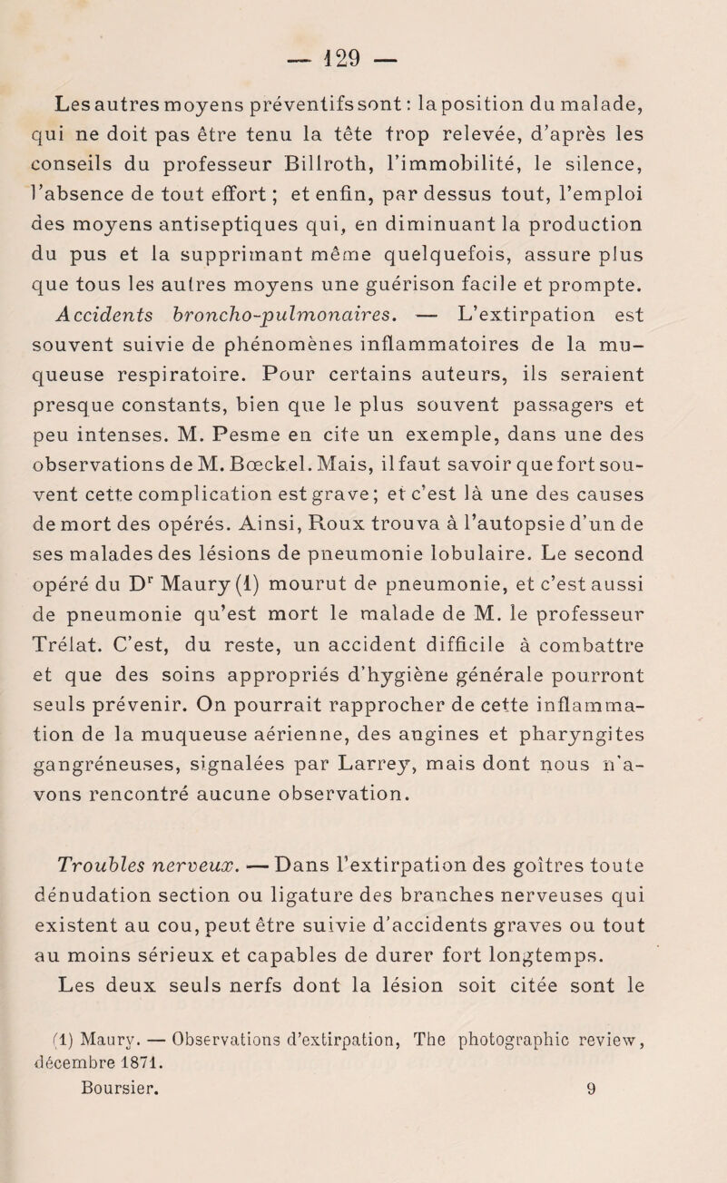 Les autres moyens préventifs sont : la position du malade, qui ne doit pas être tenu la tête trop relevée, d’après les conseils du professeur Billroth, l’immobilité, le silence, l’absence de tout effort ; et enfin, par dessus tout, l’emploi des moyens antiseptiques qui, en diminuant la production du pus et la supprimant même quelquefois, assure plus que tous les autres moyens une guérison facile et prompte. Accidents broncho-pulmonaires. —- L’extirpation est souvent suivie de phénomènes inflammatoires de la mu¬ queuse respiratoire. Pour certains auteurs, iis seraient presque constants, bien que le plus souvent passagers et peu intenses. M. Pesme en cite un exemple, dans une des observations de M. Boeckel. Mais, il faut savoir que fort sou¬ vent cette complication est grave ; et c’est là une des causes de mort des opérés. Ainsi, Roux trouva à l’autopsie d’un de ses malades des lésions de pneumonie lobulaire. Le second opéré du Dr Maury (1) mourut de pneumonie, et c’est aussi de pneumonie qu’est mort le malade de M. le professeur Trélat. C’est, du reste, un accident difficile à combattre et que des soins appropriés d’hygiène générale pourront seuls prévenir. On pourrait rapprocher de cette inflamma¬ tion de la muqueuse aérienne, des angines et pharyngites gangréneuses, signalées par Larrey, mais dont nous n’a¬ vons rencontré aucune observation. Troubles nerveux. — Dans l’extirpation des goitres toute dénudation section ou ligature des branches nerveuses qui existent au cou, peut être suivie d’accidents graves ou tout au moins sérieux et capables de durer fort longtemps. Les deux seuls nerfs dont la lésion soit citée sont le (1) Maury. — Observations d’extirpation, The photographie review, décembre 1871. Boursier. 9